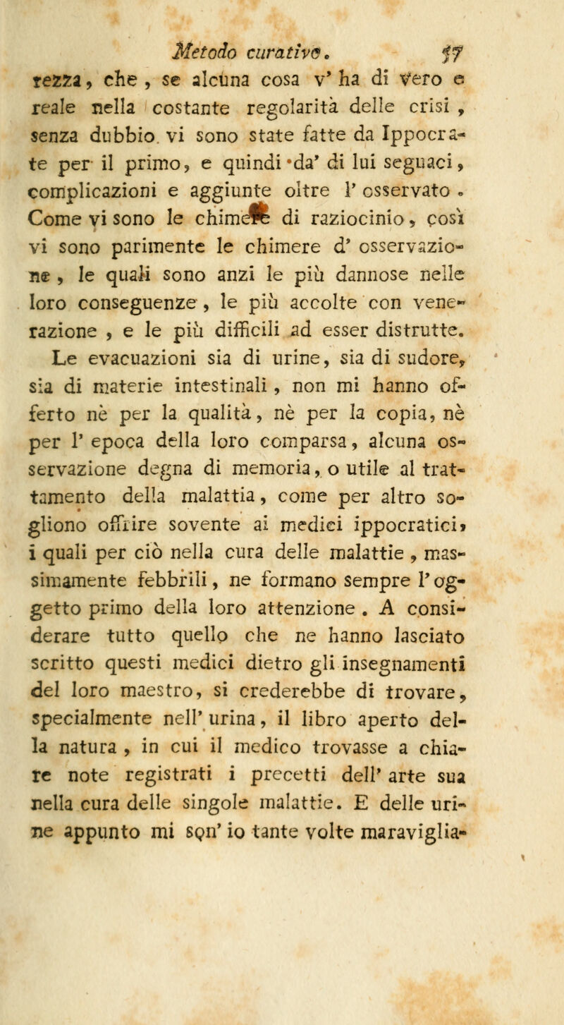 rezza, che , se alcuna cosa v' ha dì v'ero e reale nella costante regolarità delle crisi , senza dubbio, vi sono state fatte da Ippocra- te per il primo, e quindi • da' di lui seguaci, complicazioni e aggiunte oltre V osservato « Come vi sono le chim^ di raziocinio > così vi sono parimente le chimere d' osservszio- n© 5 le quali sono anzi le più dannose nelle loro conseguenze , le più accolte con vene- razione , e le più difficili ad esser distrutte. Le evacuazioni sia di urine, sia di sudore, sia di materie intestinali, non mi hanno of- ferto né per la qualità, né per la copia, né per r epoca della loro comparsa, alcuna os- servazione degna di memoria, o utile al trat* tamento della malattia, come per altro so- gliono offrire sovente ai medici ippocratici» i quali per ciò nella cura delle malattie , m.as- simamente febbrili, ne formano sempre V og- getto primo della loro attenzione . A consi- derare tutto quello che ne hanno lasciato scritto questi medici dietro gli insegnamenti del loro maestro, si crederebbe di trovare, specialmente nell'urina, il libro aperto del- la natura , in cui il medico trovasse a chia- re note registrati i precetti dell' arte sua nella cura delle singole malattie. E delle uri-