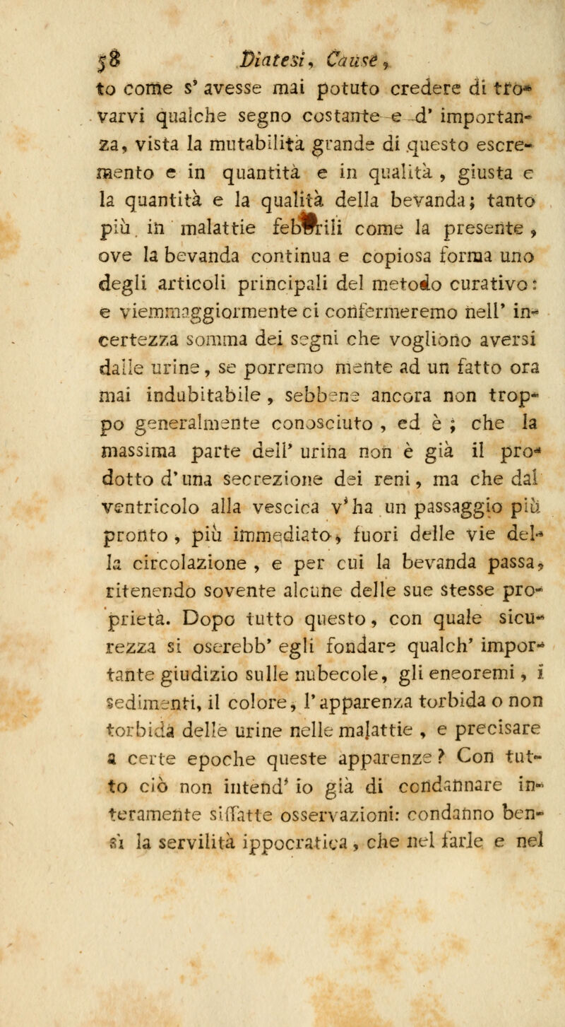 |S Diatesi y Cùuse^f to come s' avesse mai potuto credere di tfò* varvi qualche segno costante -e -^' importan- za, vista la mutabilità grande di .questo escre- mento e in quantità e in qualità , giusta e la quantità e la qualità della bevanda; tanto più, in malattie febmili come la presente, ove la bevanda continua e copiosa forma uno degli articoli principali del metodo curativo : e viemmaggiormente ci cotìfermeremo iielP in-* certezza somma dei segni che vogliono aversi dalle urine, se porremo mente ad un fatto ora mai indubitabile , sebbene ancora non trop* pò generalmente conosciuto , ed è ; che la massima parte deli* urina non è già il pro^ dotto d'una secrezione dei reni, ma che dai ventricolo alla vescica v^ ha un passaggio più pronto, più immediata^ fuori delle vie del-* la circolazione , e per cui la bevanda passa^ ritenendo sovente alcune delle sue stesse pro*^ prietà. Dopo tutto questo, con quale sicu-» rezza si oserebb* egli fondare qualch' impor-* tante giudizio sulle nubecole, gli eneoremi, i sedimenti, il colore, l'apparenza torbida o non torbida delle urine nelle majattie , e precisare a certe epoche queste apparenze ? Con tut- to ciò non intend* io già di condannare in-^ teramente sUfatte osservazioni: condanno ben- sì la servilità ippocratica, che nel farle e nel