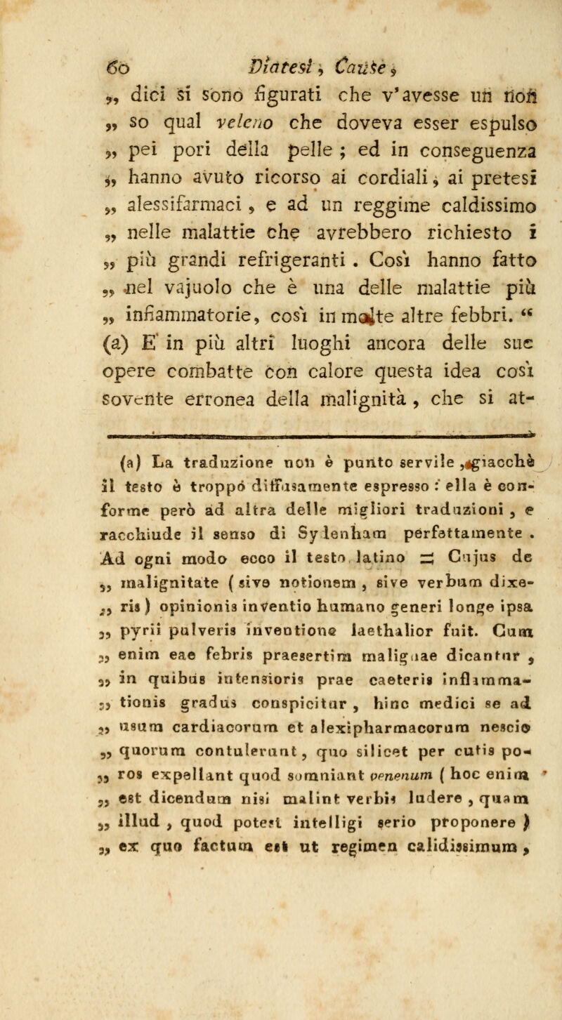 9, dici si sono figurati che v'avesse iiii riotì „ so qual veleno che doveva esser espulso ?, pei pori della pelle ; ed in conseguenza ^, hanno avuto ricorso ai cordiali ^ ai pretesi 5, alessifermaci ^ e ad un reggime caldissimo „ nelle malattie che avrebbero richiesto i 5, più grandi refrigeranti • Cosi hanno fatto 55» .nel vajuolo che è una delle malattie più „ infiammatorie, cosi in moite altre febbri.  (a) E' in più altri luoghi ancora delle sue opere combatte coii calore questa idea così sovente erronea della malignità , che si at- (a) La traduzione non è punto servile ^égiacclià il testo è troppo diffasamentc espresso :' ella è con- forme però ad altra delle migliori tradazioni , e racchiude il senso dì Sy lenham pérfattamente . Ad ogni modo ecco il testo latino z^ Cajus de 55 malignitate (sito notlonem , sive verbum dixe- ,y ris ) opinionis inVeatio humano generi lon^e ipsa 35 pyrii pulveris inveotione laethalior fuit. Cam 35 enim eae febris praesertini malignae dicantnr , 35 in quìbiis intensioris prae caeterìs Inflanima- 3) tionis gradus conspicitar , hìnc medici se ad 55 usutn cardiacorum et alexìpharmacorara nescio 55 quorum contuleruat 5 quo silicet per cutis po- 55 ros expellant quod somniant vpnenum { hoc enim ' 55 est dicenducn nisì m-ilìnt veibi^ ludere 5 quam 55 illud 5 quod pote?i intelligi serio proponere ) 55 ex quo factum ed ut regimen calidi^eimum ^