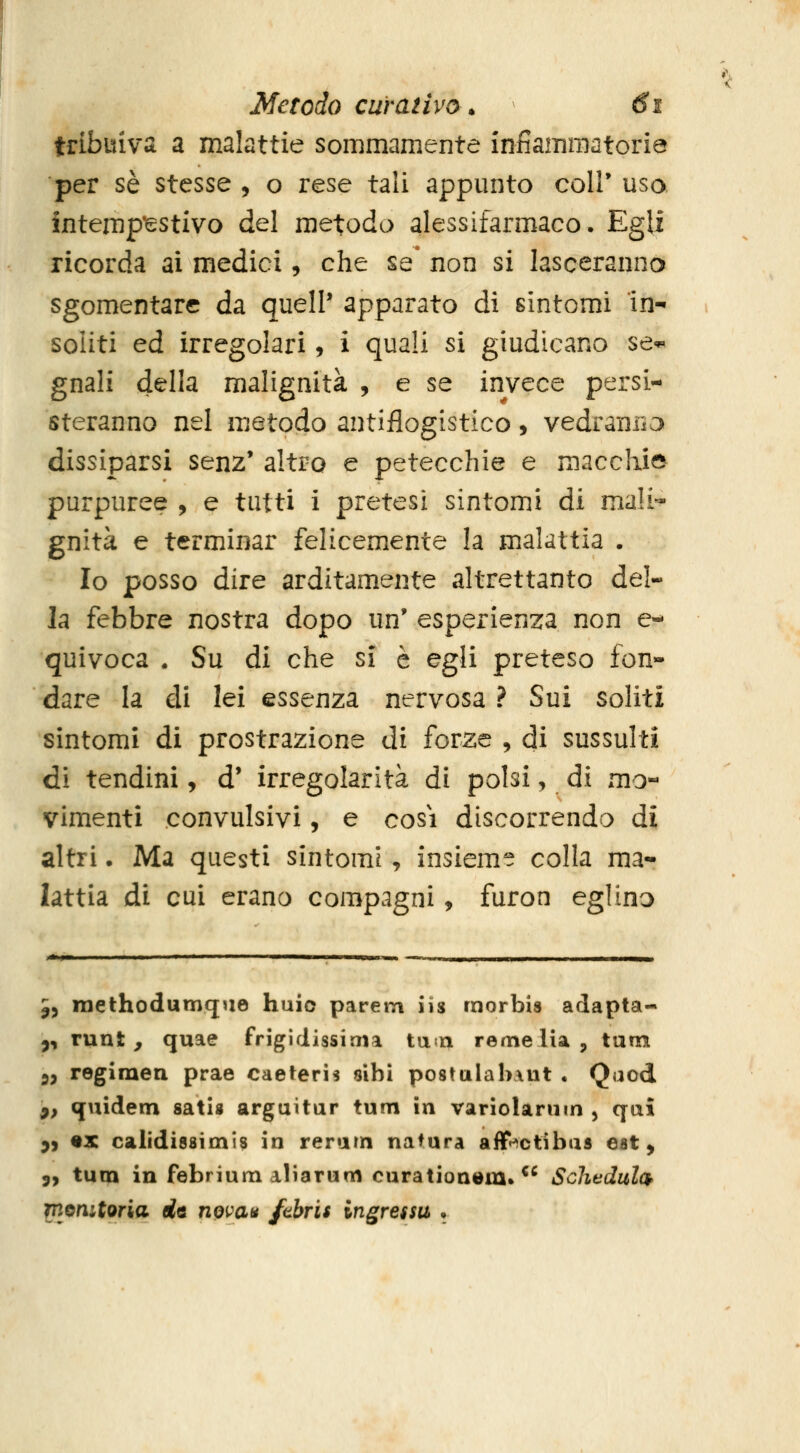 tribuiva a malattie sommamente infiammatoria per sé stesse , o rese tali appunto coir uso intempestivo del metodo alessifarmaco. Egli ricorda ai medici, che se* non si lasceranno sgomentare da quell' apparato di sintomi in- soliti ed irregolari, i quali si giudicano se*, gnali della malignità , e se invece persi- steranno nel metodo antiflogistico, vedranria dissiparsi senz* altro e petecchie e macchie purpuree , e tutti i pretesi sintomi di mali- gnità e terminar felicemente la malattia . Io posso dire arditamente altrettanto del- la febbre nostra dopo un' esperienza non e- quivoca . Su di che si è egli preteso fon- dare la di lei essenza nervosa ? Sui soliti sintomi di prostrazione di forze , di sussulti di tendini, d' irregolarità di polsi, di mo-^ vimenti convulsivi, e cosi discorrendo di altri. Ma questi sintomi, insieme colla ma- lattia di cui erano compagni, furon eglino 5, raethodumque huio parem iis morbis adapta- ^, runt, quae frigidissima tun reme Ha, tam 3, regimen prae caeteris «ibi po8tulab\ut . Qaod ^, quidem sati« arguitur tum in variolarum , qai 9) «x calidissimis in reram natura aflP^ctibas est, 9, tura in febrium aliarum curationem. ^^ Schedulck monitoria de novau ftbris ingressa •