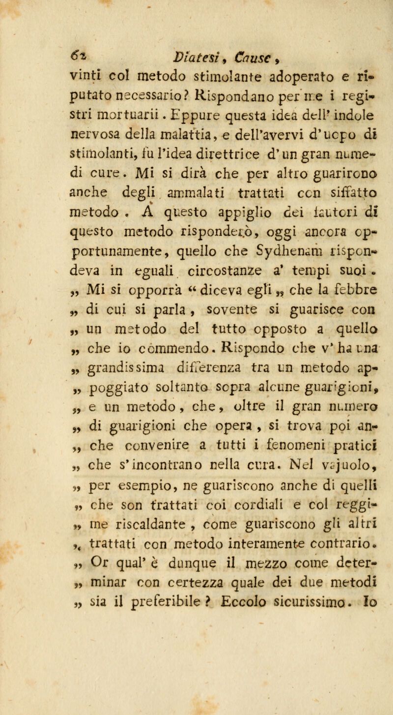 vinti col metodo stimolante adoperato e ri» putato necessario? Rispondano per me i regi- stri mortuarii. Eppure questa idea dell* indole nervosa della malattia, e dell'avervi d'ucpo di stimolanti, fu l'idea direttrice d'un gran nume- di cure. Mi si dirà che per altro guarirono anche degli ammalati trattati ccn siffatto metodo • A questo appiglio dei iautcri dì questo metodo rispondei.ò, oggi ancora op- portunamente, quello che Sydhenam rispon- deva in eguali circostanze a* tempi suqì . „ Mi si opporrà <' diceva egli,, che la febbre „ di cui si parla , sovente si guarisce con 5, un metodo del tutto opposto a quello „ che io commendo. Rispondo che v* ha i:na „ grandissima differenza tra un metodo ap- „ poggiato soltanto sopra alcune guarigioni, „ e un metodo, che, oltre il gran numero „ di guarigioni che opera , si trova poi an-^ „ che convenire a tutti i fenomeni pratici 5, che s'incontrano nella cura. Nel v^juolo, 5, per esempio, ne guariscono anche di quelli 99 che son trattati coi cordiali e col reggi- „ me riscaldante , come guariscono gli altri ,, trattati con metodo interamente contrario • „ Or qual' è dunque il mezzo come dcter- „ minar con certezza quale dei due metodi „ sia il preferibile? Eccolo sicurissimo. Io