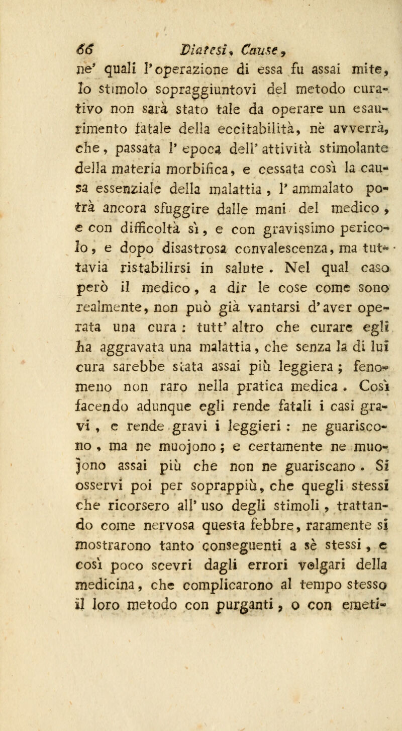 jie' quali l'operazione di essa fu assai mite, Io stimolo sopraggiuntovi del metodo cura- tivo non sarà stato tale da operare un esau- rimento iatale della eccitabilità, ne avverrà, che, passata V epoc^i dell' attività stimolante della materia morbifica, e cessata così la cau- sa essenziale della malattia , T ammalato po- trà ancora sfuggire dalle mani del medico, e con difficoltà sì, e con gravissimo perico- lo, e dopo disastrosa convalescenza, ma tut« tavia ristabilirsi in salute . Nel qual caso però il medico, a dir le cose come sono realmente, non può già vantarsi d*aver ope- rata una cura : tutt' altro che curare egli ha, aggravata una malattia, che senza la di lui cura sarebbe stata assai piii leggiera ; feno*^ meno non raro nella pratica medica . Cosi facendo adunque egli rende fatali i casi gra- vi ♦ e rende gravi i leggieri ; ne guarisco- no ♦ ma ne muojono ; e certamente ne muo- iono assai più che non ne guariscano . Si osservi poi per soprappiù, che quegli stessi che ricorsero alP uso degli stimoli, trattan- do come nervosa questa febbre, raramente si mostrarono tanto conseguenti a sé stessi, e così poco scevri dagli errori velgari della medicina, che complicarono al tempo stesso il loro metodo con purganti, o con emeti-