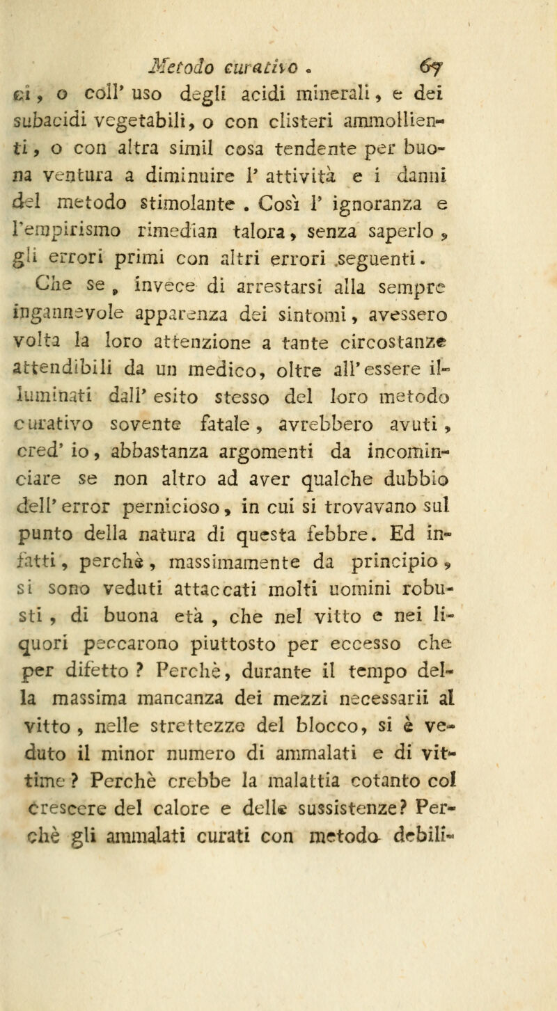 Metodo airatho . 6f 01, o coli* uso degli acidi minerali ^ e dei subacidi vegetabili, o con clisteri aminoHien- ti, o con altra simil cosa tendente per buo- na ventura a diminuire 1* attività e i danni à^ì metodo stimolante . Cosi V ignoranza e Tempirismo rimedlan talora, senza saperlo 5, gli errori primi con altri errori .seguenti. Che se , invece di arrestarsi alla sem.pre ingannevole apparenza dei sintomi, avessero volta la loro attenzione a tante circostanze attendibili da un medico, oltre all'essere il- luminati dall' esito stesso del loro metodo curativo sovente fatale, avrebbero avuti, cred' io, abbastanza argomenti da incomin- ciare se non altro ad aver qualche dubbio dell'error pernicioso, in cui si trovavano sul punto della natura di questa febbre. Ed in- fatti , perchè, massimamente da principio ^ si sono veduti attaccati molti uomini robu- sti , di buona età , che nel vitto e nei li- quori peccarono piuttosto per eccesso che per difètto ? Perchè, durante il tempo del- la massima mancanza dei mezzi necessarii al vitto , nelle strettezze del blocco, si è ve- duto il minor numero di ammalati e di vit- time ? Perchè crebbe la malattia cotanto col crescere del calore e delle sussistenze? Per- chè gli ammalati curati con metoda debili-
