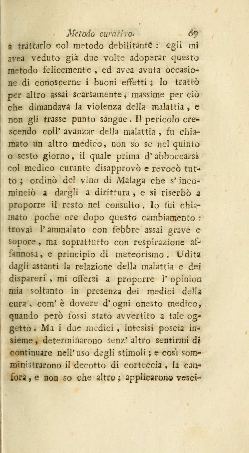 a trattarlo col metodo debilitante : egli mi avea veduto già due volte adoperar questo metodo felicemente , ed avea avuta occasio- ne di conoscerne i buoni effetti ; lo trattò per altro assai scarsamente, massime per ciò che dimandava la violenza della malattia , e non gli trasse punto sangue. Il pericolo cre- scendo coir avanzar della malattia y fu chia- mato un altro medico, non so se nel quinto o sesto giorno, il quale prima d'abboccarsi col medico curante disapprovò e revocò tut-» to ; ordinò del vino di Malaga che s'inco- minciò a dargli a dirittura , e si riserbò a proporre il resto nel consulto . Io fui chia- mato poche ore dopo questo cambiamento : trovai l'ammalato con febbre assai grave e sopore, ma soprattutto con respirazione af- fannosa , e principio ài meteorismo . Udita dagli astanti la relazione della malattia e dei dispareri , mi offersi a proporre I' opinion mia soltanto in presenza dei m.edici della cura., com'è dovere d'ogni onesto medico, quando però fossi stato avvertito a tale og- getto é Ma i due medici , intesisi poscia in- sieme, determinarono senz' altro sentirmi di continuare nell'uso degli stimoli ; e cosi som- ministrarono il decotto di corteccia , la can- fora , e non so che altro j applicarono vesci-^