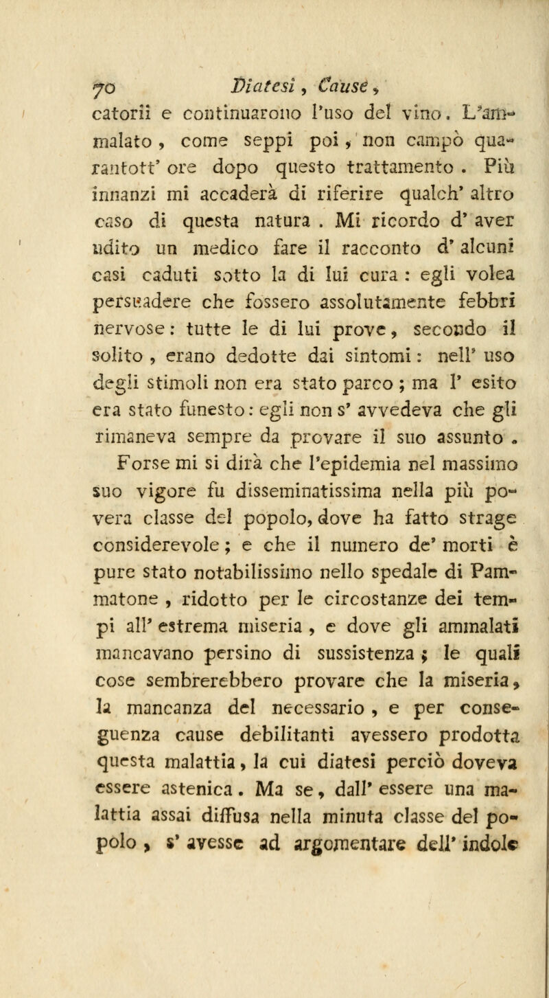 catorii e continuarono l'uso del vino. L^am-* malato , come seppi poi, non campò qua« ranfott' ore dopo questo trattamento . Più innanzi mi accaderà di riferire qualch' altro caso di questa natura . Mi ricordo d* aver udito un medico fare il racconto d'alcuni casi caduti sotto la di lui cura : egli volea persi'.adere che fossero assolutamente febbri nervose: tutte le di lui prove, secoisdo il solito 5 erano dedotte dai sintomi : neir uso degli stimoli non era stato parco ; ma V esito era stato funesto: egli non s' avvedeva che gli rimaneva sempre da provare il suo assunto • Forse mi si dirà che Tepidemia nel massimo suo vigore fu disseminatissima nella più po- vera classe del popolo, dove ha fatto strage considerevole ; e che il numero de* morti è pure stato notabilissimo nello spedale di Pam- matone , ridotto per le circostanze dei tem- pi alP estrema miseria , e dove gli ammalati mancavano persino di sussistenza ; le quali cose sembrerebbero provare che la miseria > la mancanza del necessario , e per conse- guenza cause debilitanti avessero prodotta questa malattia, la cui diatesi perciò doveva essere astenica. Ma se, dall' essere una ma- lattia assai diffusa nella minuta classe del po- polo , $• avesse ad argomentare dell' indole