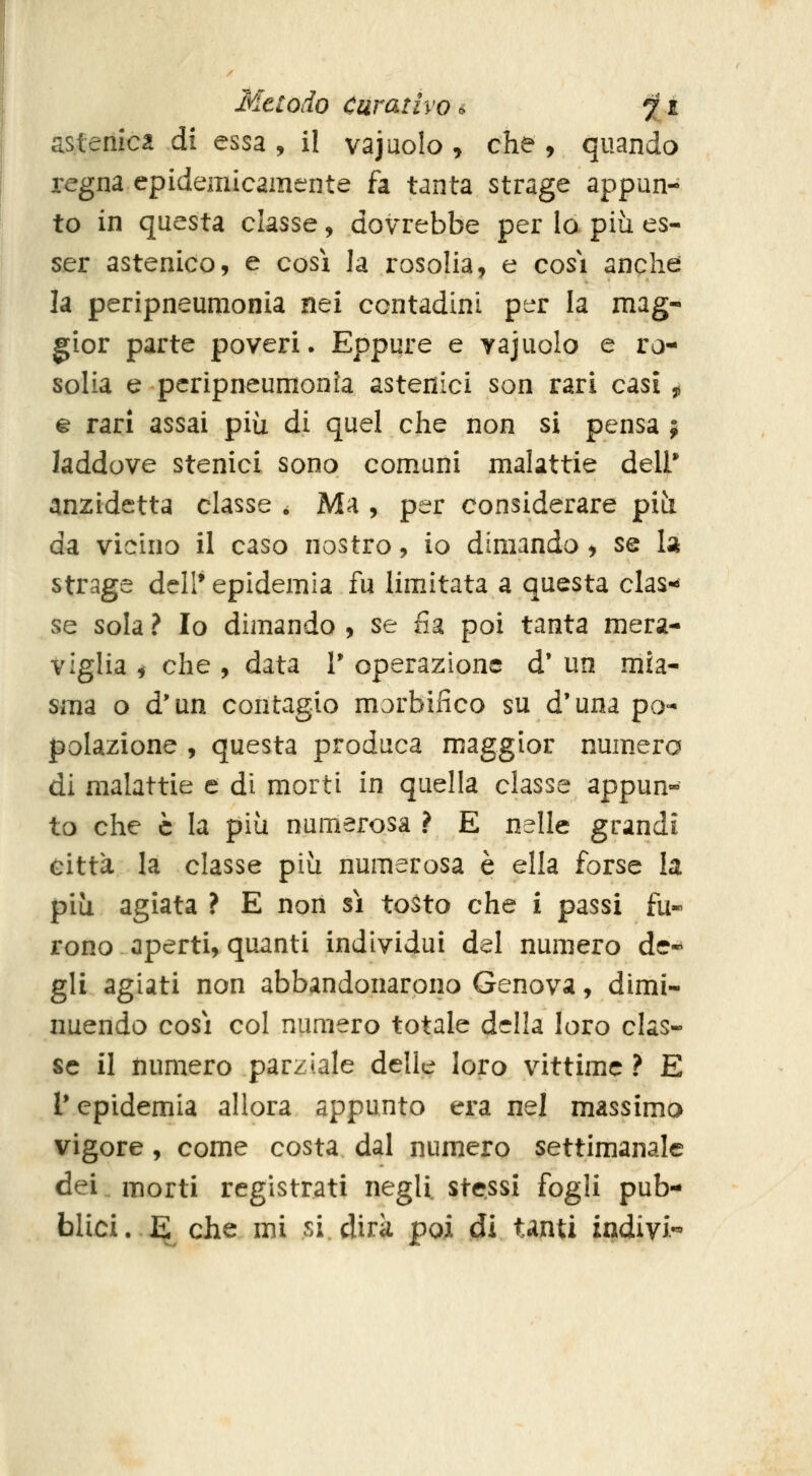 astenica di essa , il vajuolo , che , quando regna epidemicamente fa tanta strage appun- to in questa classe, dovrebbe per Io più es- ser astenico, e così la rosolia, e cosi anche la peripneumonia nei contadini per la mag- gior parte poveri. Eppure e vajuolo e ro- solia e peripneumonia astenici son rari casi 5, % rari assai più di quel che non si pensa j laddove stenici sono comuni malattie dell* anzidetta classe . Ma , per considerare più da vicino il caso nostro, io dimando, se la strage dell* epidemia fu limitata a questa clas-^ se sola ? Io dimando , se fia poi tanta mera- viglia i che , data V operazione d' un mia- sma o d'un contagio morbilico su d'una po- polazione , questa produca maggior numero di malattie e di morti in quella classe appun» to che è la più numerosa ? E nelle grandi città la classe più numerosa è ella forse la più agiata ? E non sì to^to che i passi fu« rono aperti, quanti individui del numero de* gli agiati non abbandonarono Genova, dimi- nuendo così col numero totale della loro clas- se il numero parziale delle loro vittime ? E l'epidemia allora appunto era nel massimo vigore, come costa dal numero settimanale dei. morti registrati negli stessi fogli pub- blici. E che mi si dirà poi di tanti indivi-