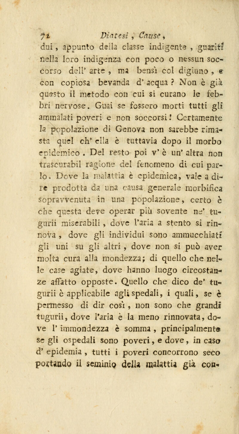 fi Diatesi, Cause ^ dai, appunto della classe indigente , guariti Éella loro indigenza con poco o nessun soc- corso dell' arte , xm bensì col digiuno , ® con copiosa bevanda d' acqua ? Non è già qu(?sto il metodo con cui si curano le feb- bri nervose. Guai se fossero morti tutti gli ammalati poveri e non soccorsi l Certamente la ^polazione di Genova non sarebbe rima- sta quel eh' ella è tuttavia dopo il morbo epidemico . Del resto poi v' è un' altra non trascurabil ragione del fenomeno di cui par- Io. Dove la malattia è epidemJca, vale a di-- re prodotta da una causa, generale morbifica sopravvenuta in una popolazione, certo è che questa deve operar pia sovente ne' tu- gurii miserabili, dove l'aria a stento si rin- nova , dove gli individui sono ammucchiati gli uni su gli altri , dove non si può aver molta cura alla mondezza; di quello che nel- le case agiate, dove hanno luogo circostan- ze affatto opposte. Quello che dico de' tu- gurii è applicabile agli spedali, i quali, se è permesso di dir cosi, non sono che grandi tugurii, dove l'aria è la meno rinnovata, do- ve r immondezza è somma , principalmente se gli ospedali sono poveri, e dove, in casa d' epidemia , tutti i poveri concorrono seco pojftando il seminio ddk raalstti^ già cqu^
