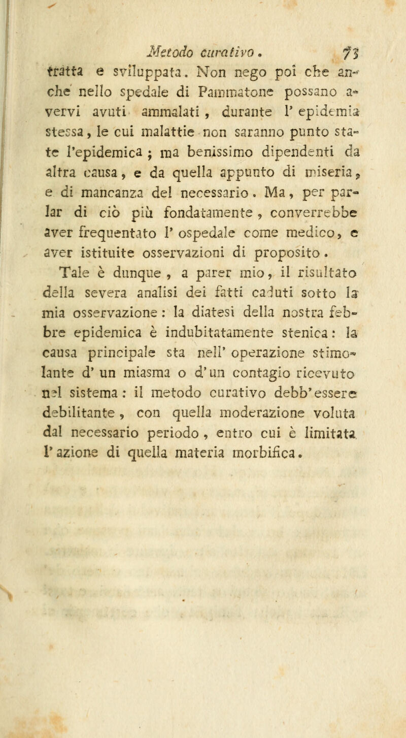 Metodo curativo. ^5 tratta e sviluppata. Non nego poi che an- che nello spedale di Pammatone possano a- vervi avuti ammalati , durante V epidemia: stessa, le cui malattie non saranno punto sta- te l'epidemie^ ; ma benissimo dipendenti da altra causa, e da quella appunto di n^iseria ^ e di mancanza del necessario • Ma, per par- lar di ciò pia fondatamente, converrebbe aver frequentato V ospedale come medico, e aver istituite osservazioni di proposito. Tale è dunque , a parer mio, il risultato della severa analisi dei fatti caduti sotto la* mia osservazione : la diatesi della nostra feb- bre epidemica è indubitatamente stenica : la causa principale sta iielV operazione stimo-» lante d' un miasma o d'un contagio ricevuto n^l sistema: il metodo curativo debb'essere debilitante, con quella moderazione voluta dal necessario periodo , entro cui è limitata razione di quella materia morbifica.