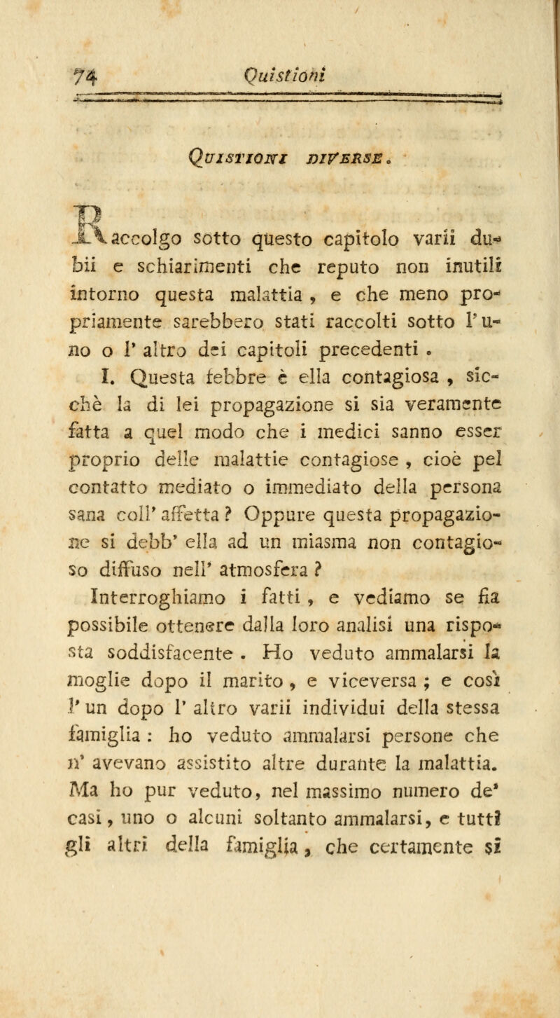 QuiSriOWl DIVERSE. \ accolgo sotto questo capitolo varii du- bii e schiarimenti che reputo non inutili intorno questa malattia , e che meno pro- priamente sarebbero stati raccolti sotto l'U- no o 1' altro dei capitoli precedenti . I. Questa febbre è ella contagiosa , sic- ché la di lei propagazione sì sia veramente fatta a quel modo che i medici sanno esser proprio delle malattie contagiose , cioè pel contatto mediato o immediato della persona sana coli' affetta ? Oppure questa propagazio- ne si debb' ella ad un miasma non contagio- so diffuso neir atmosfera ? Interroghiamo i fatti, e vediamo se fia possibile ottenere dalla loro analisi una rispo- .■^ta soddisfacente . Ho veduto ammalarsi k moglie dopo il marito , e viceversa ; e cosi V un dopo r altro varii individui della stessa famiglia : ho veduto ammalarsi persone che n' avevano assistito altre durante la malattia. Ma ho pur veduto, nel massimo numero de* casi, uno o alcuni soltanto ammalarsi, e tutti gli altri della ùmiglia, che certamente %i