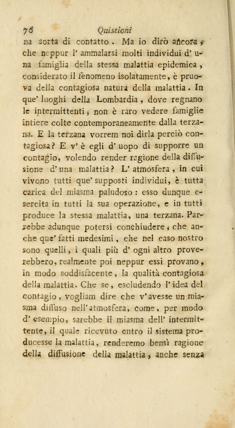 fé Quistiohi ila sorta di contatto • Ma io dirò aftcof-a f che neppur V ammalarsi molti individui d* u- na famiglia della stessa malattia epidemica 5 considerato il fenomeno isolatamente, è pruo- va della contagiosa natura della malattia. Io que' luoghi della Lombardia , dove regnano le intermittenti^ non è raro vedere famiglie intiere colte contemporaneamente dalla terza- na. E la terzana vorrem noi dirla perciò con- tagiosa? E V'è egli d'uopo di supporre un contagio, volendo render ragione della difm- sione d*una malattia? L'atmosfera , in cui vivono tutti que'supposti individui, è tutta carica del miasma paludoso ; esso dunque e- sercita in tutti la sua operazione, e in tutti produce la stessa malattia, una terzana. Par- rebbe adunque potersi conchiudere ^ che an- che que^ fatti medesimi, che nel caso nostra sono quelli, i quali piìi d' ogni altro prove- rebbero, realmente poi neppur essi provano^ in modo soddisfacente, la qualità contagiosa della malattia. Che se, escludendo T idea del contagio, vogliam dire che v'avesse un mia- sma dilTuso nell'atmosfera, come, per modo d'esempio, sarebbe il miasma dell' intermit- tente, il quale ricevuto entro il sistema pro- ducesse la malattia, renderemo bensì ragione delU diffusione delU malattia j anche senzi»