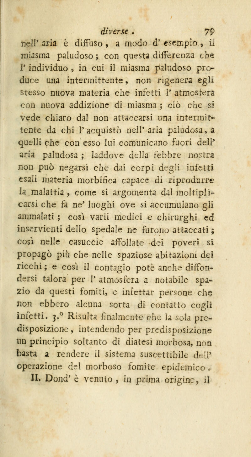 nell'aria è diffuso, a modo d'esempio, il miasma paludoso ; con questa differenza che V individuo 5 in cui il miasma paludoso pro- duce una intermittente, non rigenera egli stesso nuova materia che infetti V atmosfera con nuova addizione di miasma ; ciò che si vede chiaro dal non attaccarsi una intermit- tente da chi l'acquistò nelP aria paludosa, a quelli che con esso lui comunicano fuori del? aria paludosa ; laddove della febbre nostra non può negarsi che dai corpi degli infetti esali m.ateria morbiiica capace di riprodurre ]a malattia , come si argomenta dal moltipli- carsi che fa ne' luoghi ove si accumulano gli ammalati ; così varii medici e chirurghi ed inservienti dello spedale ne furono attaccati ; così nelle casuccie affollate dei poveri si propagò più che nelle spaziose abitazioni dei ricchi ; e così il contagio potè anche diffon- dersi talora per 1' atmosfera a notabile spa- zio da questi fomiti, e infettar persone che non ebbero alcuna sorta di contatto cogli infetti. 3*^ Risulta finalmente che la sola pre- disposizione , intendendo per predisposizione un principio soltanto di diatesi morbosa, non basta a rendere il sistema suscettibile dclV operazione del morboso fomite epidemico. II. Dond' e venuto , in prima origine, il