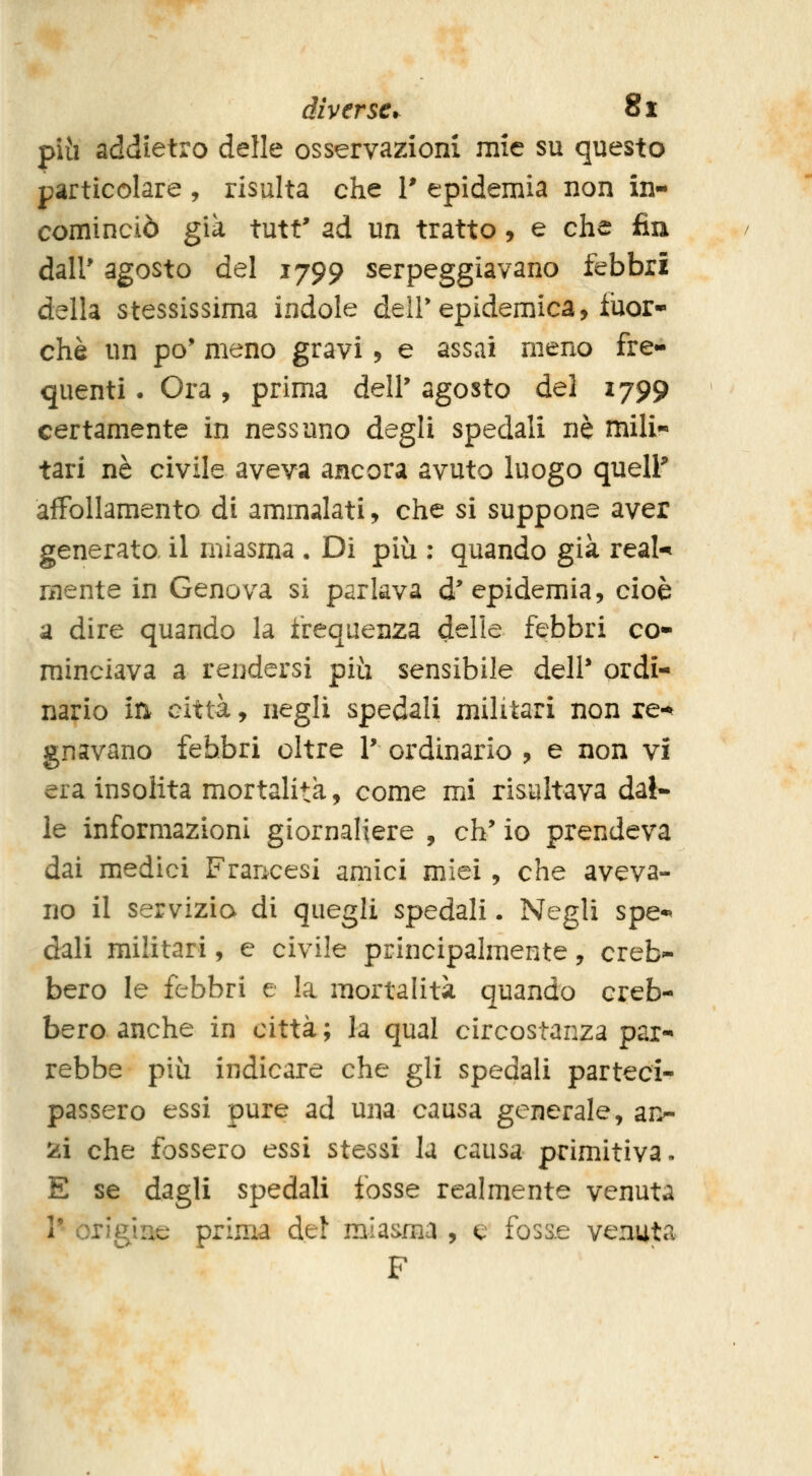 più addietro delle osservazioni mie su questo particolare , risulta che i' epidemia non in- cominciò già tutt' ad un tratto, e che fin dair agosto del 1799 serpeggiavano febbri della stessissima indole dell'epidemica, fuor- ché un pò* meno gravi, e assai meno fre- quenti . Ora, prima dell' agosto del 1799 certamente in nessuno degli spedali né mili- tari né civile aveva ancora avuto luogo quell* affollamento di ammalati, che si suppone aver generato, il miasma • Di più : quando già real- mente in Genova si parlava d'epidemia, cioè a dire quando la frequenza delle febbri co- minciava a rendersi più sensibile deli* ordi- nario in città, negli spedali militari non re-^ gnavano febbri oltre V ordinario , e non vi era insolita mortalità, come mi risultava dal- le informazioni giornaliere , eh* io prendeva dai medici Francesi amici miei, che aveva- no il servizio di quegli spedali. Negli spe- dali militari, e civile principalmente, creb- bero le febbri e la mortalità quando creb- bero anche in città; la qual circostanza par- rebbe più indicare che gli spedali parteci- passero essi pure ad una causa generale, an- 2i che fossero essi stessi la causa primitiva. E se dagli spedali fosse realmente venuta V origine prima del miasma , e fosse venuta F