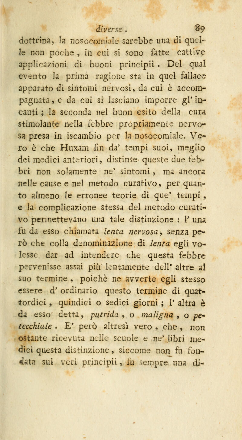 dottrina, la nosocomiale sarebbe una di quel- le non poche , in cui si sono fatte cattive applicazioni di buoni principii . Del qual evento la prima ragione sta in quel fallace apparato di sintomi nervosi, da cui è accom- pagnata , e da cui si lasciano imporre gP in- cauti ; la seconda nel buon esito della cura stimolante nella febbre propriamente nervo- sa presa in iscambio per la nosocomiale. Ve- ro è che Huxam fin da' tempi suoi, meglio dei medici anteriori, distinse- queste due feb- bri non solamente ne' sintomi, ma ancora nelle cause e nel metodo curativo, per quan- to almeno le erronee teorie di que' tempi , e la complicazione stessa del metodo curati- vo permettevano una tale distinzione ; V una fu da esso chiamata lenta nervosa, senza pc^ rò che colla denominazione di lenta egli vo- lesse dar ad intendere che questa febbre pervenisse assai più' lentamente dell' altre al suo termine , poiché ne avverte egli stesso essere d* ordinario questo termine di quat- tordici , quindici o sedici giorni ; 1' altra è da esso detta, putrida , o maligna , o /?<?- tecchiule . E' però altresì vero , che , non ostante ricevuta nelle scuole e ne* libri me- dici questa distinzione, siccome non fu fon- làata sui veri principii, in sempre una di-