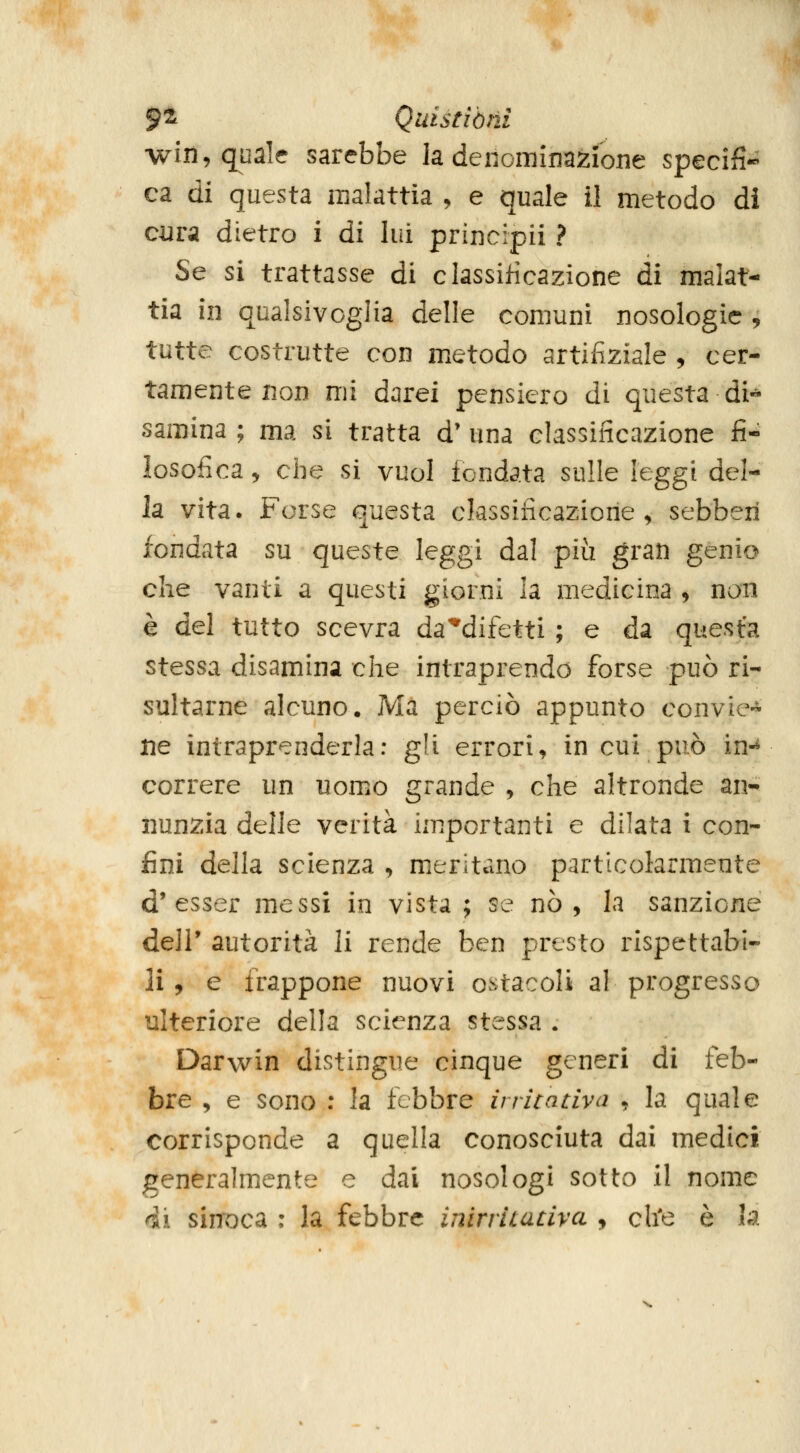 wiii, quale sarebbe la denominazione specifi^ ca di questa malattia , e quale il metodo di cura dietro i di lui principii ? Se si trattasse di classificazione di malat- tia in qualsivoglia delle comuni nosologie , tutte costrutte con metodo artiiiziale , cer- tamente non mi darei pensiero di questa di- samina ; ma si tratta d' una classificazione fi- losofica, che si vuol fondata sulle leggi del- ia vita. Forse questa classificazione, sebberi fondata su queste leggi dal più gran genio che vanti a questi giorni la medicina , non è del tutto scevra da'^difetti ; e da questa stessa disamina che intraprendo forse può ri- sultarne alcuno. Ma perciò appunto convie-^- ne intraprenderla: gli errori, in cui può in-^ correre un uomo grande , che altronde an- nunzia delle verità importanti e dilata i con- fini della scienza , meritano particolarmente d'esser messi in vista; se nò, la sanzione deli* autorità li rende ben presto rispettabi- li , e frappone nuovi ostacoli al progresso ulteriore della scienza stessa . Darwin distingue cinque generi di feb- bre , e sono : la febbre irritativa , la quale corrisponde a quella conosciuta dai medici generalmente e dai nosologi sotto il nome ^i sinoca : la febbre inirriiativa , ch'e è la