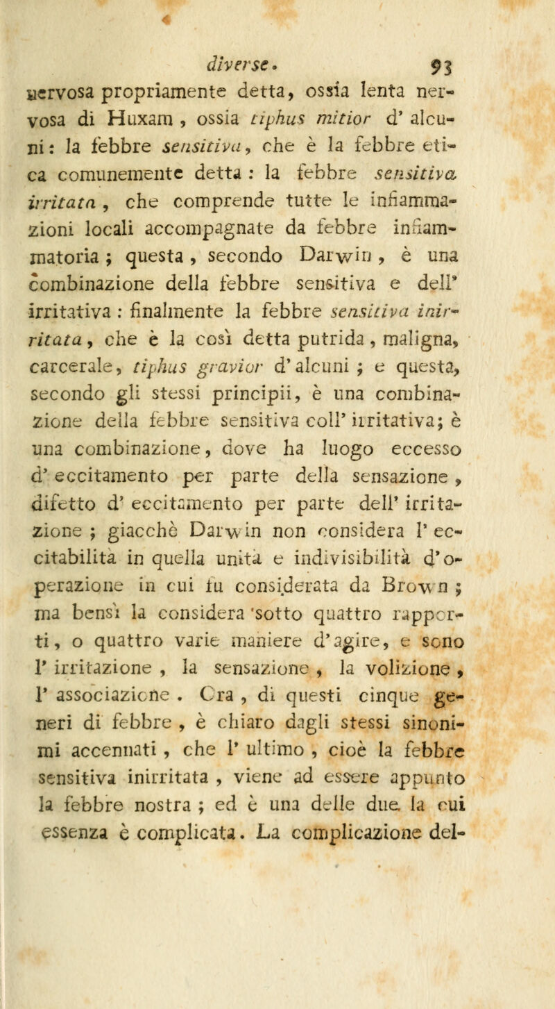 acrvosa propriamente detta, ossia lenta ner- vosa di Hiixam , ossia tiphus mitior d' alcu- ni: la febbre sensitiva^ che è la febbire eti- ca comunemente detta ; la febbre sensitiva iì'ritata , che comprende tutte le inhamma- zioni locali accompagnate da febbre infiam- matoria ; questa, secondo Darwin ? è una combinazione della febbre sensitiva e dell* irritativa ; finalmente la febbre senslciva inir- ritata, che è la così detta putrida, maligna, carcerale, tiphus gravior d'alcuni; e questa, secondo gli stessi principii, è una combina- zione della febbre sensitiva coli'iiritativa; è ima combinazione, dove ha luogo eccesso d'eccitamento per parte della sensazione, difetto d' eccit«mento per parte dell' irrita- zione ; giacche Darwin non considera V ec- citabilità in quella unita e indivisibilità d'o- perazione in cui fu considerata da Brow n ; ma bensì la considera 'sotto quattro rappor- ti, o quattro varie maniere d'agire, e sono r irritazione , la sensazione , la volizione , r associazicile . Ora , di questi cinque ge^ neri di febbre , è chiaro dagli stessi sinoni- mi accennati , che 1* ultimo , cioè la febbre sensitiva inirritata , viene ad essere appunto la febbre nostra ; ed è una delle due la cui essenza è complicata. La complicazione del-