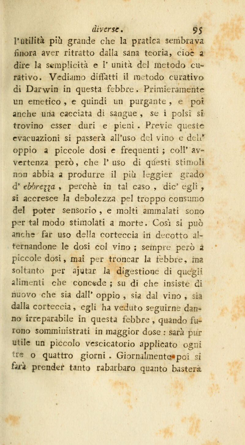 l'utilità più grande che la pratica sembrava finora aver ritratto dalla sana teoria, cioè a dire la semplicità e V unità del metodo cu- rativo. Vediamo difFatti il metodo curativo di Darwin in questa febbre. Primieramente un emetico , e quindi un purgante , e poi anche una cacciata di sangue , se i polsi si trovino esser duri e pieni . Previe queste evacuazioni si passerà all'uso del vino e deh* oppio a piccole dosi e frequenti ; coli* av- vertenza però, che V uso di qifesti stimoli non abbia a produrre il più leggier grado d' elrbreiia , perchè in tal caso , die' egli , si accresce h debolezza pel troppo consumo del poter sensorio , e molti ammalati sono per tal modo stimolati a morte. Cosi si può anche far uso della corteccia in decotto al- ternandone le dosi col vino ; sempre però a piccole dosi, mai per troncar la febbre, ma soltanto per ajutar la digestione di quegif alimenti che concede ; su di che insiste di nuovo che sia dall' oppio , sia dal vino , sia dalla corteccia, egli ha veduto seguirne dan- no irreparabile in questa febbre, quando fu- rono somministrati in maggior dose : sarà pur utile un piccolo vescicatorio applicato ogni tre o quattro giorni . Giornalmento«poi si fuk prender tanto rabarbaro quanto basterà