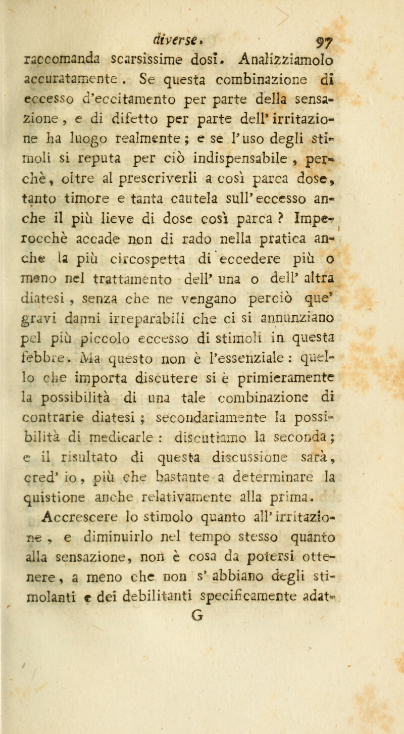 raccomanda scarsissime dosi* Analizziamolo accuratamente. Se questa combinazione di eccesso d'eccitamento per parte della sensa- zione , e dì difetto per parte dell' irritazio- ne ha luogo realmente; e se Puso degli sti^ moli si reputa per ciò indispensabile , per-* chè^ oltre al prescriverli a così parca dose, tanto timore e tanta cautela suir eccesso an« che il più lieve di dose cosi parca ? Impe- rocché accade non di rado nella pratica an- che la più circospetta di eccedere più o m@no nel trattamento dell' una o dell' altra diatesi , senza che ne vengano perciò que' gravi danni irreparabili che ci si annunziano pel più piccolo eccesso di stimoli in questa febbre. Ma questo non è l'essenziale : quel- lo che importa discutere si è primieramente la possibilità di una tale combinazione di contrarie diatesi ; secondariamente la possi- bilità di medicarle : discutiamo la seconda ; e il risultato di questa discussione sarà, cred' io, più che bastante a determinare la quistione anche relativamente alla prima. Accrescere lo stimolo quanto all' irritazio- ne ^ e diminuirlo nel tempo stesso quanto alla sensazione, non è cosa da potersi otte- nere , a meno che non s' abbiano degli sti- molanti e dei debilitanti specificamente adat» G