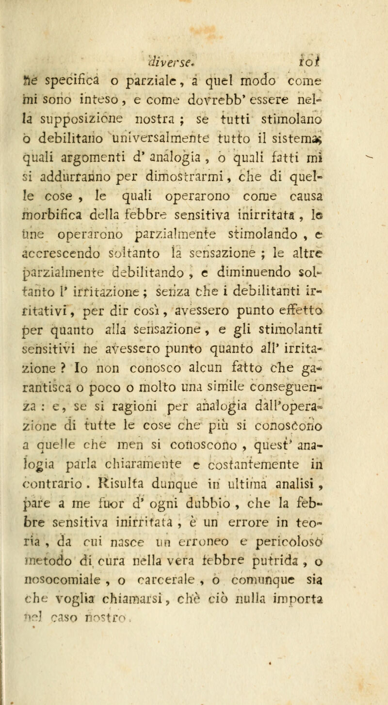 fie specifica o parziale, a quel modo come mi serio inteso , e come dorrebb' essere nel- la supposizione nostra ; se tutti stimolano ò debilitano universalmente tutto il sistema; quali argomenti d'analogia, o quali fatti mi si addurranno per dimostrarmi, che di quel- le cose , le quali operarono come causa morbifica della febbre sensitiva inirritata , Is une operarono parzialmente stimolando , e accrescendo soltanto la sensazione ; le altre parzialmente debilitando ^ e diminuendo sol- tanto 1* irritazione ; senza che i debilitanti ir- ritativi, per dir così, avessero punto effetto per quanto alla sensazione, e gli stimolanti sensitivi ne avessero punto quanto all' irrita- zione ? Io non conosco alcun fatto cTie ga« raritisca o poco o molto una simile conseguen- za : e, se si ragioni per analogia dalPopera- zionc di tutte le cose che piti si conosóoiio a quelle che men si conoscono , quest' ana- logia parla chiaramente e costantemente in contrario . Risulta dunque in ultima analisi, pare a me fuor d' ogni dubbio , che la feb« bre sensitiva inirritata , è un errore in teo- ria , da cui nasce un erroneo e pericoloso metodo di cura nella vera febbre putrida , o nosocomiale , o carcerale , ò comunque sia che voglia chiamarsi, che ciò nulla importa nr^l caso nostro.
