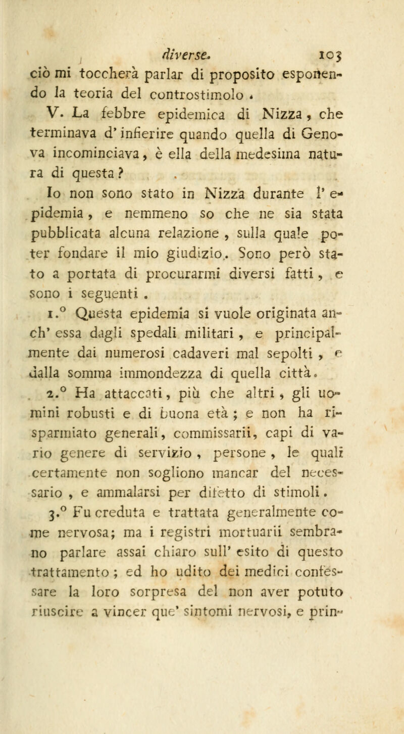 ciò mi toccherà parlar di proposito esponen- do la teoria del controstimolo * V. La febbre epidemica di Nizza, che terminava d'infierire quando quella di Geno- va incominciava, è ella della medesima natu- ra di questa ? Io non sono stato in Nizza durante V e- pidemia, e nemmeno so che ne sia stata pubblicata alcuna relazione , sulla quale po- ter fondare il mio giudizio.. Sono però sta- to a portata di procuranni diversi fatti, e sono i seguenti . i.^ Questa epidemia si vuole originata an- ch' essa dagli spedali militari , e principal- mente dai numerosi cadaveri mal sepolti , e dalla somma immondezza di quella città. 2.^ Ha attaccati, più che altri, gli uo- mini robusti e di buona età ; e non ha ri- sparmiato generali, commissarii, capi di va- rio genere di servizio , persone , le quali certamente non sogliono mancar del neces- sario y e ammalarsi per difetto di stimoli. 3.^ Fu creduta e trattata generalmente co- me nervosa; ma i registri mortuari! sembra- no parlare assai chiaro sulP esito di questo trattamento ; ed ho udito dei medici confes- sare la loro sorpresa del non aver potuto riuscire a vincer que' sintomi nervosi, e prin-