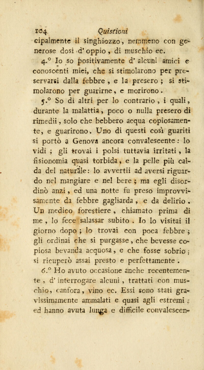 cipalmeiite il sìnghiazEo, nemmeno con ge- nerose dosi d* oppio, di niuschio ec. 4.^ Io so positivamente d* alcuni amici e conoscenti mici, che si stimiolarono per pre*- servarsi dalla febbre , e là presero ; sì sti- molarono per guarirne, e morirono. 5.^ So di altri per lo contrario, i quali^ durante la malattia, poco o nulla presero di rimedii, solo che bcbbero acqua copiosamen- te, e guarirono. Uno di questi cosi guariti si portò a Genova ancora convalescente : lo vidi ; gli trovai i polsi tuttavia irritati, la fisionomia quasi torbida, e la pelle più cal- da del naturale : lo avvertii ad aversi riguar- do nel mangiare e nel bere ; ma egli disor- dinò anzi, ed una notte fu preso improvvi- samente da febbre gagliarda , e da delirio • Un medico forestiere, chiamato prima di me , lo fece salassar subito . Io Io visitai il giorno dopo ; Io trovai con poca febbre j gli ordinai che si purgasse, che bevesse co- piosa bevanda acquosa, e che fosse sobrio ; si ricuperò assai presto e perfettamente . 6.^ Ho avuto occasione anche recentemen- te , d* interrogare alcuni , trattati con mus- chio, canfora, vino ec. Essi sono stati gra- vissimamente ammalati e quasi agli estremi ; ed hanno avuta lui^a e difficile convalescen-