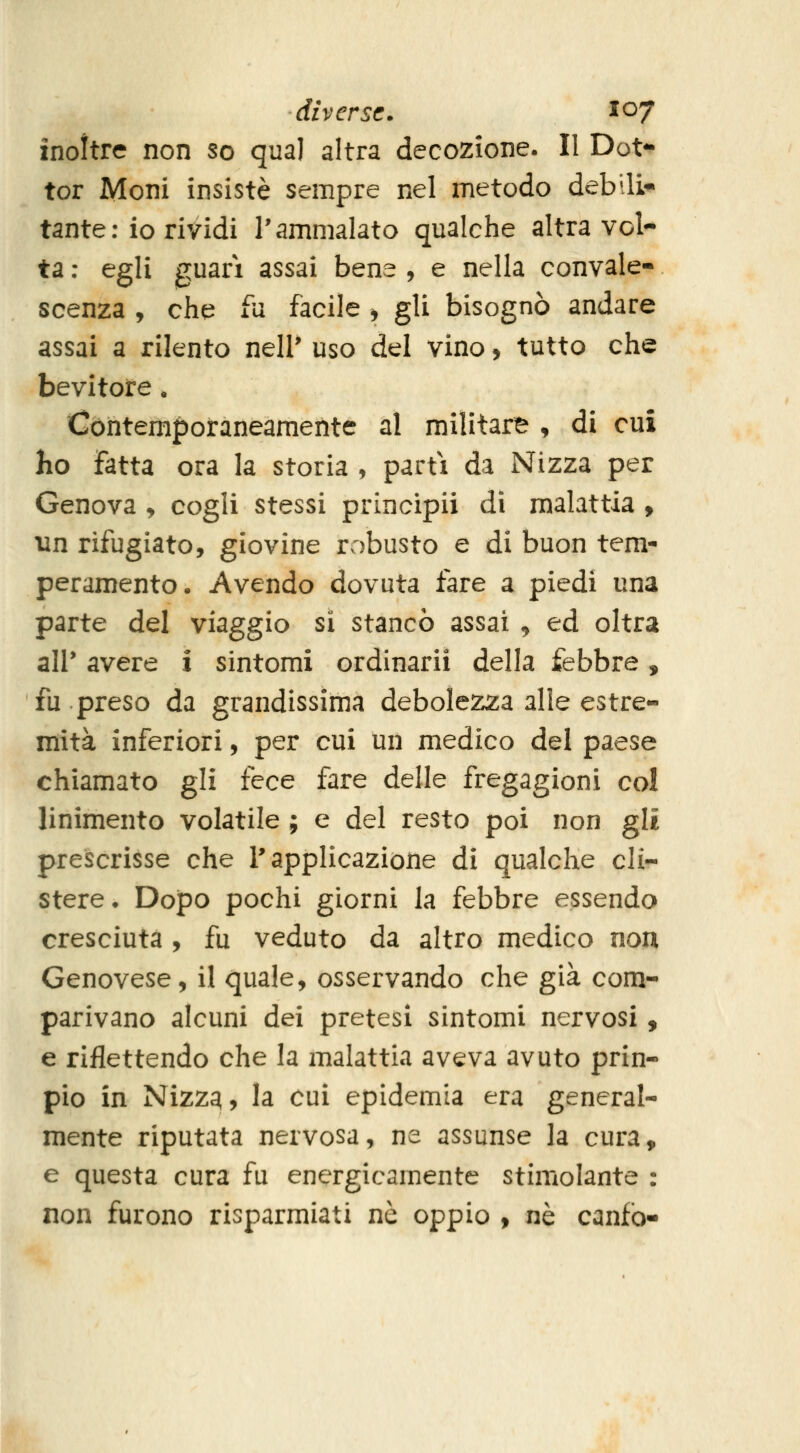 inoltre non so qua! altra decozione. Il Dot- tor Moni insistè sempre nel metodo debili^ tante ; io rividi l'ammalato qualche altra vol- ta : egli guari assai bene , e nella convale- scenza , che fu facile ^ gli bisognò andare assai a rilento neir uso del vino, tutto che bevitore. Contemporaneamente al militare , di cui ho fatta ora la storia , parti da Nizza per Genova y cogli stessi princìpii di malattia » un rifugiato, giovine rvibusto e di buon tem- peramento. Avendo dovuta fare a piedi una parte del viaggio si stancò assai ^ ed oltra all' avere i sintomi ordinarli della febbre, fu preso da grandissima debolezza alle estre- mità inferiori, per cui un medico del paese chiamato gli fece fare delle fregagioni col linimento volatile ; e del resto poi non gli prescrisse che T applicazione di qualche cli- stere. Dopo pochi giorni la febbre essendo cresciuta , fu veduto da altro medico non Genovese, il quale, osservando che già com- parivano alcuni dei pretesi sintomi nervosi, e riflettendo che la malattia aveva avuto prin- pio in Nizz^, la cui epidemia era general- mente riputata nervosa, ne assunse la cura, e questa cura fu energicamente stimolante : non furono risparmiati nò oppio , né canfò-