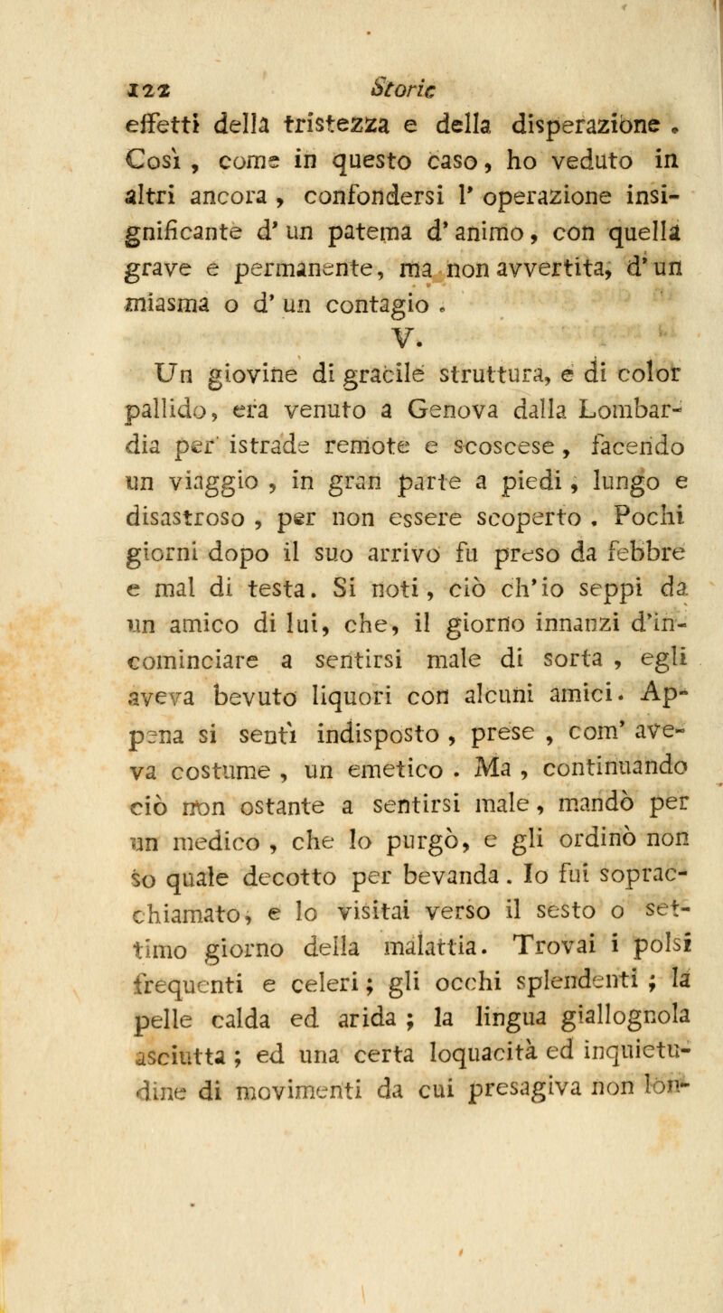 effetti della tristeziza e della disperazione * Cosi, come in questo caso, ho veduto in altri ancora , confondersi V operazione insi- gnificante d' un patema d'animo, con quella grave e permanente, ma non avvertita, d*un miasma o d' un contagio . V. Un giovine di gracile struttura, e di color pallido, era venuto a Genova dalla Lombar- dia per' istrada remote e scoscese, facendo i]n viaggio 5 in gran parte a piedi, lungo e disastroso , p^r non essere scoperto , Pochi giorni dopo il suo arrivo fu preso da febbre e mal di testa. Si noti, ciò ch'io seppi da ìan amico di lui, che, il giorno innanzi d'in- cominciare a sentirsi male di sorta , egli aveva bevuto liquori con alcuni amici- Ap-^ pena si senti indisposto , prese , com' ave- va costume , un emetico • Ma , continuando ciò vton ostante a sentirsi male, m.andò per yn medico , che lo purgò, e gli ordinò non so quale decotto per bevanda. Io fui soprac- chiamato, e lo visitai verso il sesto o set- timo giorno della malattia. Trovai i polsi frequenti e celeri ; gli occhi splendenti ; li pelle calda ed arida ; la lingua giallognola asciutta ; ed una certa loquacità ed inquietu- dine di movimenti da cui presagiva non lón-