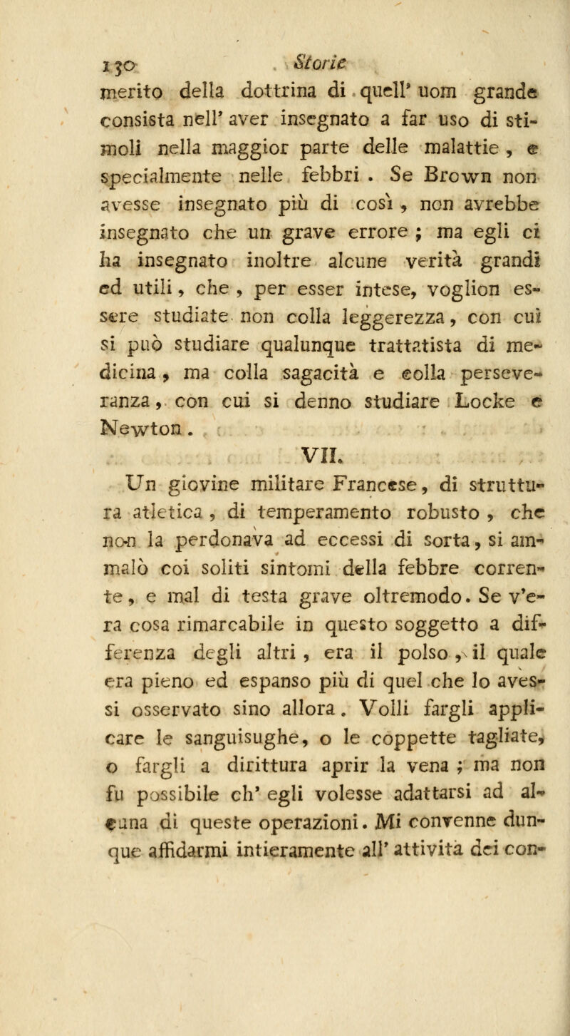 ija . Storie merito della dottrina di qudl' uom grande consista neir aver insegnato a far uso di sti- moli nella maggior parte delle malattie , e specialmente nelle febbri . Se Brown non avesse insegnato più di cosi, non avrebbe insegnato che un grave errore ; ma egli ci ha insegnato inoltre alcune verità grandi ed utili ^ che , per esser intese, voglion es- sere studiate non colla leggerezza, con cui si può studiare qualunque trattatista di me- dicina , ma colla sagacità e eolla perseve- ranza, con cui si denno studiare Locke e Newton. VIL Un giovine militare Francese, dì struttu- ra atletica , di temperamento robusto , che no4i la perdonava ad eccessi di sorta, si am- malò coi soliti sintomi d^lla febbre corren- te, e mal di testa grave oltremodo. Se v'e- ra cosa rimarcabile in questo soggetto a dif- ferenza degli altri, era il polso ,^ il quale era pieno ed espanso più di quel che lo aves- si osservato sino allora. Volli fargli appli- care le sanguisughe, o le coppette tagliate:^ o fargli a dirittura aprir la vena ; ma non fu possibile eh* egli volesse adattarsi ad al-^ Cima di queste operazioni. Mi convenne dun- que affidarmi intieramente all' attività dei con-
