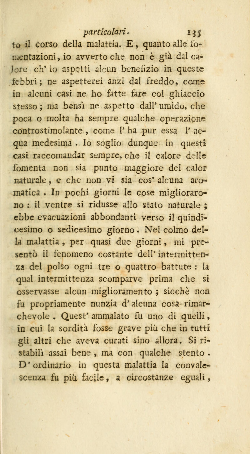 to il corso della malattia. E, quanto alle fo- mentazioni , io avverto che non è già dal ca- lore eh' io aspetti alcun benefizio in queste febbri; ne aspetterei anzi dal freddo, carne in alcuni casi ne ho fatte fare col ghiaccio stesso ; ma bensì ne aspetto dall' umido, che poca o molta ha sempre qualche operazione controstimolante, come V ha pur essa V ac- qua medesima . Io soglio dunque in questi casi raccomandar sempre, che il calore delle fomenta non sia punto maggiore del calor naturale, e che non vi sia cos' alcuna aro- matica . In pochi giorni le cose miglioraro- no ; il ventre si ridusse allo stato naturale ; ebbe evacuazioni abbondanti verso il quindi- cesimo o sedicesimo giorno. Nel colmo del- la malattia, per quasi due giorni, mi pre- sentò il fenomeno costante dell' intermitten- za del polso ogni tre o quattro battute : la qual intermittenza scomparve prima che si osservasse alcun miglioramento ; sicché non fu propriamente nunzia d* alcuna cosa rimar- chevole . Quest' ammalato fu uno di quelli, in cui la sordità fosse grave più che in tutti gli altri che aveva curati sino allora♦ Siri- stabili assai bene , ma con qualche stento . D'ordinario in questa malattia la convale- scenza fu più facile, a circostanze eguali,