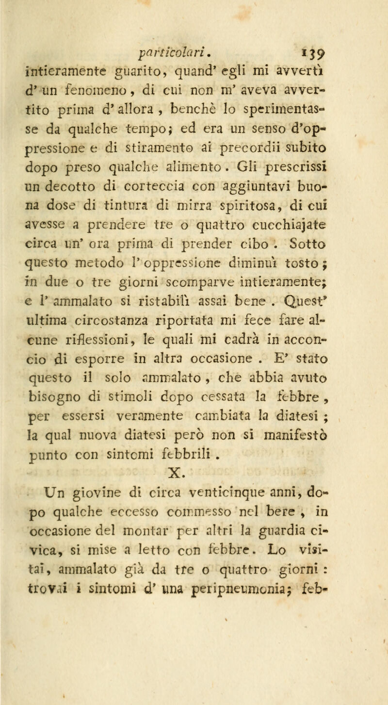 intieramente guarito, quand' egli mi avvertì d* un fenomeno, di cui non m' aveva avver- tito prima d' allora , benché lo spcrimentas- se da qualche tempo; ed era un senso d'op- pressione e di stiramento ai precordii subito dopo preso qualche alimento. Gli prescrissi un decotto di corteccia con aggiuntavi buo- na dose di tintura di mirra spiritosa, di cui avesse a prendere tre o quattro cucchiajate circa un' ora prima di prender cibo . Sotto questo metodo l'oppressione diminuì tosto; in due o tre giorni scomparve intieramente; e 1* ammalato si ristabilì assai bene , Quest^ ultima circostanza riportata mi fece fare al- cune riflessioni, le quali mi cadrà in accon- cio di esporre in altra occasione . E' stato questo il solo ammalato , che abbia avuto bisogno di stimoli dopo cessata la febbre , per essersi veramente cambiata la diatesi ; la qual nuova diatesi però non si manifestò punto con sintomi febbrili . X. Un giovine di circa venticinque anni, do- po qualche eccesso commesso nel bere ^ in occasione del montar per altri la guardia ci- vica, si mise a letto con febbre. Lo visi- tai, ammalato già da tre o quattro giorni : trovai i sintomi d' una peripneumoniaj feb-