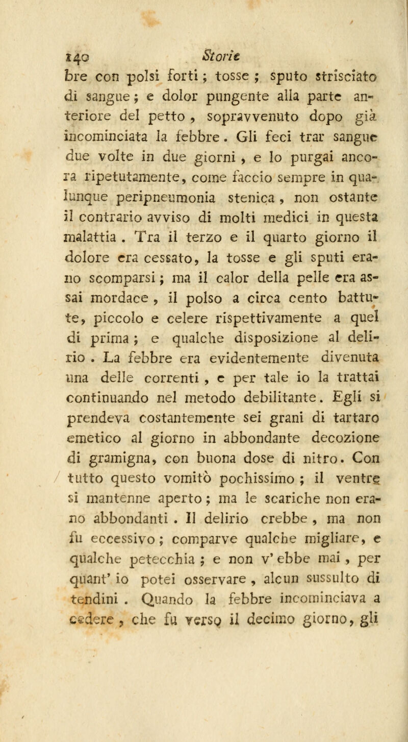 bre con polsi forti ; tosse ; sputo strisciato di sangue ; e dolor pungente alla parte an- teriore del petto 5 sopravvenuto dopo già incominciata la febbre. Gli feci trar sangue due volte in due giorni , e lo purgai anco- ra ripetutamente, come faccio sempre in qua- lunque peripneumonia stenica, non ostante il contrario avviso di molti medici in questa malattia . Tra il terzo e il quarto giorno il dolore era cessato, la tosse e gli sputi era- no scomparsi ; ma il calor della pelle era as- sai mordace , il polso a circa cento battu- te, piccolo e celere rispettivamente a quel di prima ; e qualche disposizione al deli- rio . La febbre era evidentemente divenuta una delle correnti , e per tale io la trattai continuaado nel metodo debilitante. Egli si prendeva costantemente sei grani di tartaro emetico al giorno in abbondante decozione di gramigna, con buona dose di nitro. Con tutto questo vomitò pochissimo ; il ventre si mantenne aperto ; ma le scariche non era- no abbondanti . Il delirio crebbe , ma non fu eccessivo; comparve qualche migliare, e qualche petecchia ; e non v' ebbe mai , per quarit' io potei osservare , alcun sussulto di tendini . Quando la febbre incominciava a cadere , che fu ycrSQ il decimo giorno, gli