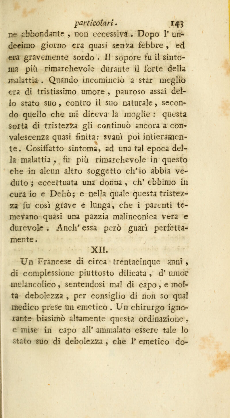 ne abbondante , non eccessiva . Dopo P un- deeimo giorno era quasi senza febbre, ed era gravemente sordo . Il sopore fu il sinto- nia più rimarchevole durante il forte della malattia • Quando incominciò a star meglio era dì tristissimo umore , pauroso assai del- lo stato suo, contro il suo naturale, secon* do quello che mi diceva la moglie : questa sorta di tristezza gli continuò ancora a con- valescenza quasi finita: svanì poi intieramen- te. Cosiffatto sintoma, ad una tal epoca del- la malattia , fu più rimarchevole in questo che in alcun altro soggetto eh* io abbia ve- duto ; eccettuata una donna , eh' ebbimo in cura io e Dehò; e nella quale questa tristez- za fu cosi grave e lunga, che i parenti te- mevano quasi una pazzia malinconica vera e durevok. Anch* essa però guari perfetta- mente . XII. Un Francese di circa trentacinque anni , di complessione piuttosto dilicata , d* umor meiancolico, sentendosi mal di capo, e mol- ta debolezza , per consiglio di non so qual medico prese un emetico . Un chirurgo igno- rante biasimò altamente questa ordinazione, e mise in capo ali* ammalato essere tale lo retato suo di debolezza , che 1* emetico do-