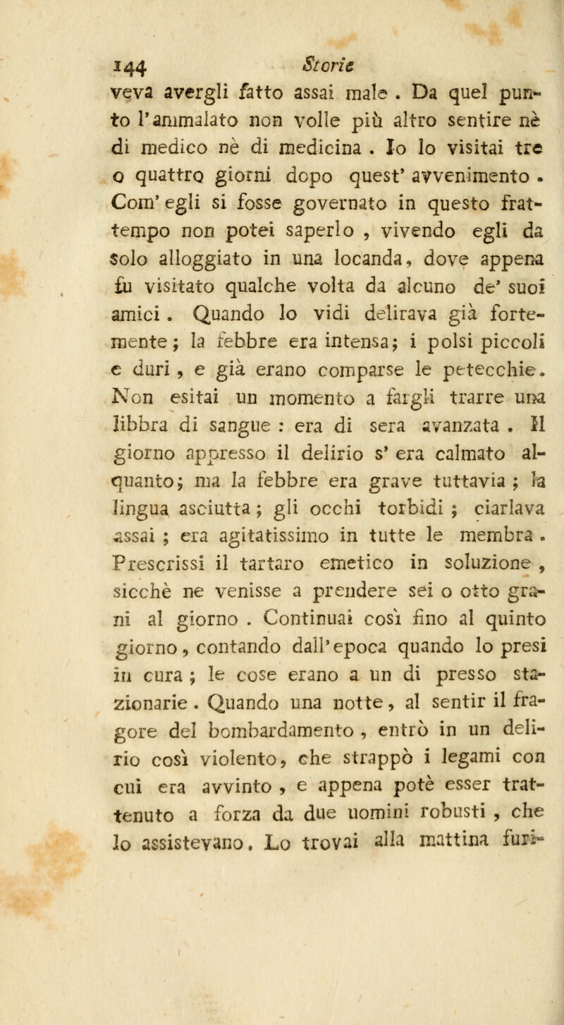 vqva avergli fatto assai male . Da quel pun- to l'ammalato non volle più altro sentire né di medico né di medicina . Io lo visitai tre o quattro giorni dopo quest' avvenimento . Com' egli si fosse governato in questo frat- tempo non potei saperlo , vivendo egli da solo alloggiato in una locanda, dove appena fu visitato qualche volta da alcuno de' suoi amici. Quando lo vidi delirava già forte- mente; la febbre era intensa; i polsi piccoli e duri , e già erano comparse le petecchie. Non esitai un momento a fargli trarre una libbra di sangue : era di sera avanzata • 51 giorno appresso il delirio s* era calmato al- quanto; ma la febbre era grave tuttavia ; la lingua asciutta ; gli occhi torbidi ; ciarlava assai ; era agitatissimo in tutte le membra . Prescrissi il tartaro emetico in soluzione , sicché ne venisse a prendere sei o otto gra- ni al giorno . Continuai cosi fino al quinto giorno, contando dall'epoca quando Io presi in cura ; le cose erano a un di presso sta- zionarie . Quando una notte, al sentir il fra- gore del bombardamento , entrò in un deli- rio cosi violento, che strappò i legami con cui era avvinto , e appena potè esser trat- tenuto a forza da due uomini robusti , che lo assistevano. Lo trovai alla mattina furi-