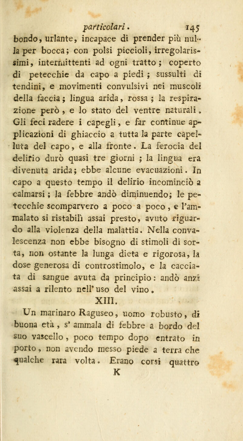 bondo, urlante, incapace di prender più nul- la per bocca; con polsi piccioli, irregolaris- «imi, intermittenti ad ogni tratto; coperto di petecchie da capo a piedi ; sussulti di tendini, e movimenti convulsivi nei muscoli della faccia ; lingua arida, rossa ; la respira- zione però , e lo stato del ventre naturali. Gli feci radere i capegli, e far continue ap- plicazioni di ghiaccio a tutta la parte capei- luta del capo, e alla fronte. La ferocia del delirio durò quasi tre giorni ; la lingua era divenuta arida; ebbe alcune evacuazioni • In capo a questo tempo il delirio incominciò a calmarsi ; la febbre andò diminuendo; le pe- tecchie scomparvero a poco a poco, e l'am- malato si ristabilì assai presto, avuto riguar-^ do alla violenza della malattia. Nella conva- lescenza non ebbe bisogno di stimoli di sor- ta, non ostante la lunga dieta e rigorosa, la dose generosa di controstimolo, e la caccia- ta di sangue avuta d^ principio: andò anzi assai a rilento ncir uso del vino • XIII. Un marinaro Raguseo, uomo robusto, ài buona età , s' ammala di febbre a bordo del suo vascello , poco tempo dopo entrato in porto, non avendo messo piede a terra che qualche rara volta. Erano corsi quattro K