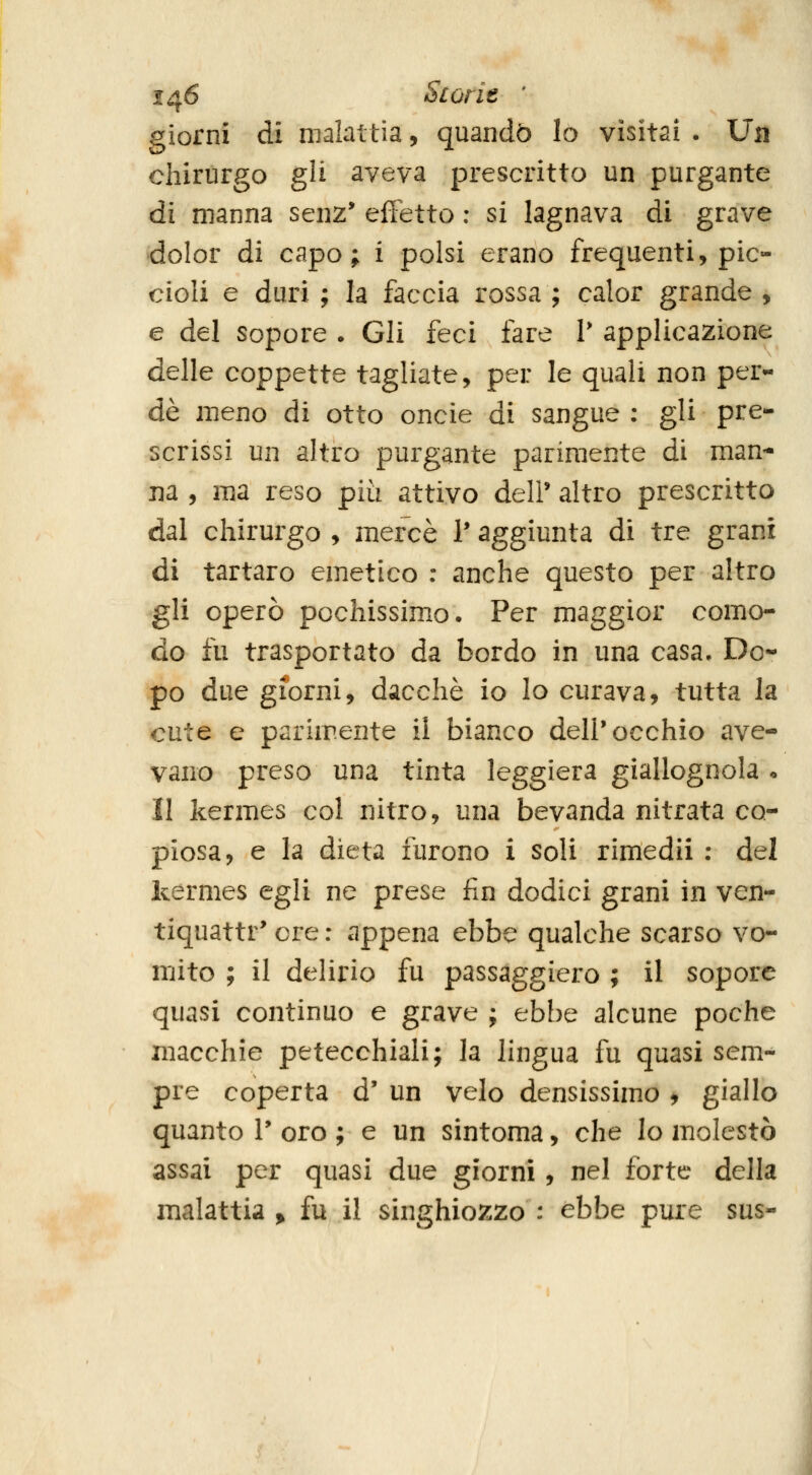 giorni di malattìa, quando Io visitai . Un chirurgo gli aveva prescritto un purgante ài manna senz* effetto : si lagnava di grave dolor di capo; i polsi erano frequenti, pic- cioli e duri ; la faccia rossa ; calor grande , e del Sopore . Gli feci fare T applicazione delle coppette tagliate, per le quali non per- de meno di otto oncie di sangue : gli pre- scrissi un altro purgante parimente di man- na , ma reso più attivo delP altro prescritto dal chirurgo , mercè 1* aggiunta di tre grani di tartaro emetico : anche questo per altro gli operò pochissimo. Per maggior como- do fu trasportato da bordo in una casa. Do- po due giorni, dacché io lo curava, tutta la cute e parimente il bianco dell'occhio ave- vano preso una tinta leggiera giallognola . 11 kermes col nitro, una bevanda nitrata co- piosa, e la dieta furono 1 soli rimedii : del kermes egli ne prese fin dodici grani in ven- tiquattr' ere : appena ebbe qualche scarso vo- mito ; il delirio fu passaggiero ; il sopore quasi continuo e grave ; ebbe alcune poche macchie petecchiali; la lingua fu quasi sem- pre coperta d' un velo densissimo , giallo quanto V oro ; e un sintoma, che lo molestò assai per quasi due giorni , nel forte della malattia > fu il singhiozzo : ebbe pure sus-