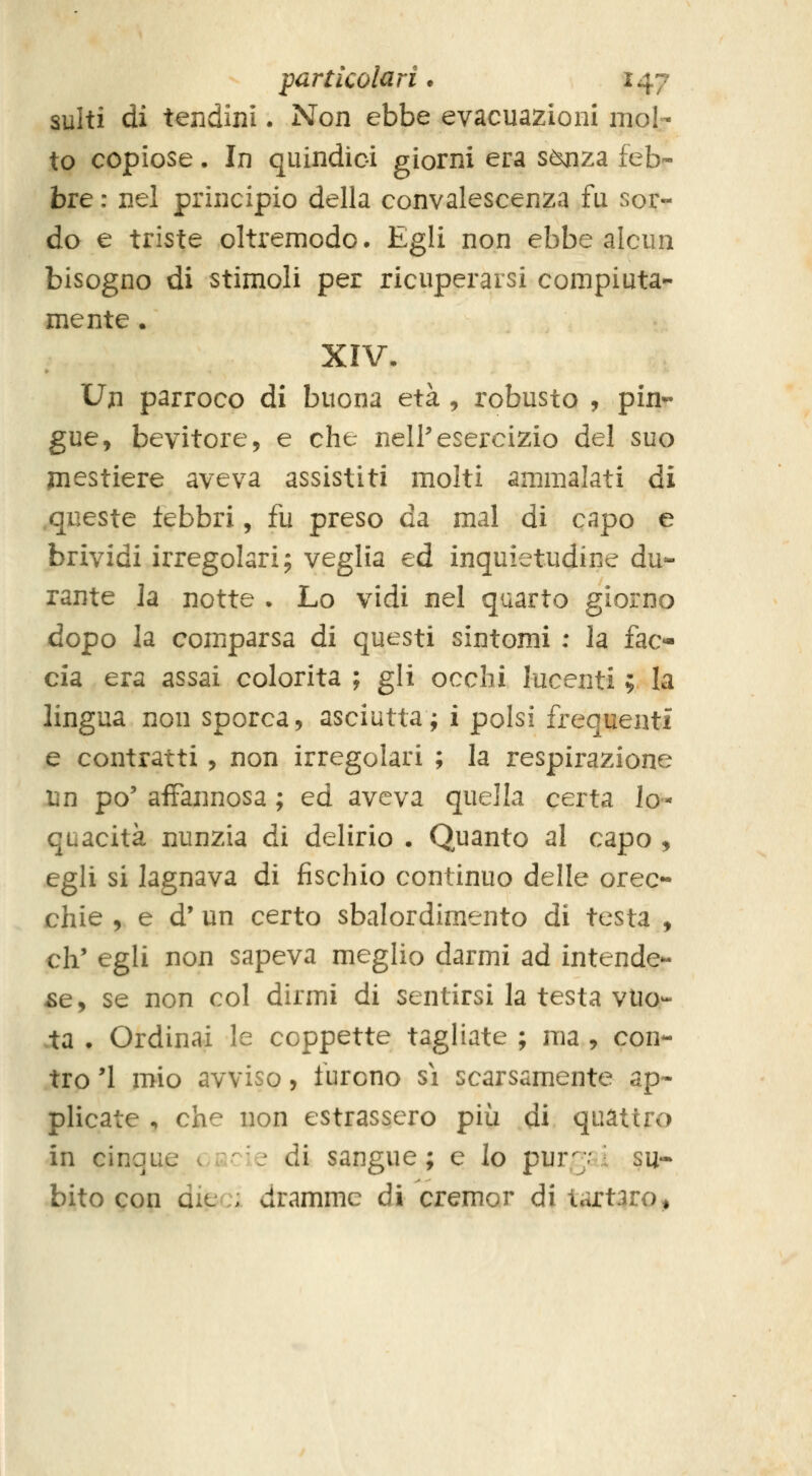 sulti di tendini • Non ebbe evacuazioni mol- to copiose. In quindici giorni era sònza feb- bre : nel principio della convalescenza fu sor- do e triste oltremodo. Egli non ebbe alcun bisogno di stimoli per ricuperarsi compiuta- mente . XIV. Un parroco di buona età , robusto , pin^ gue, bevitore, e che nell'esercizio del suo jnestiere aveva assistiti molti ammalati di .queste iebbri, fu preso da mal di capo e brividi irregolari; veglia ed inquietudine du- rante la notte . Lo vidi nel quarto giorno dopo la comparsa di questi sintomi : la fac- cia era assai colorita ; gli occhi lucenti ; la lingua non sporca, asciutta; i polsi frequenti e contratti, non irregolari ; la respirazione un po' affannosa ; ed aveva quella certa lo- quacità nunzia di delirio . Quanto al capo , egli si lagnava di fischio continuo delle orec- chie , e d' un certo sbalordimento di testa , eh' egli non sapeva meglio darmi ad intende- re, se non col dirmi di sentirsi la testa vue- lta • Ordinai le coppette tagliate ; ma , con- tro '1 mio avviso, furono si scarsamente ap- plicate , che non estrassero più di quattro in cinque c£;cie di sangue; e lo pur7 i su- bito con dit: : dramme di cremor di tartaro^