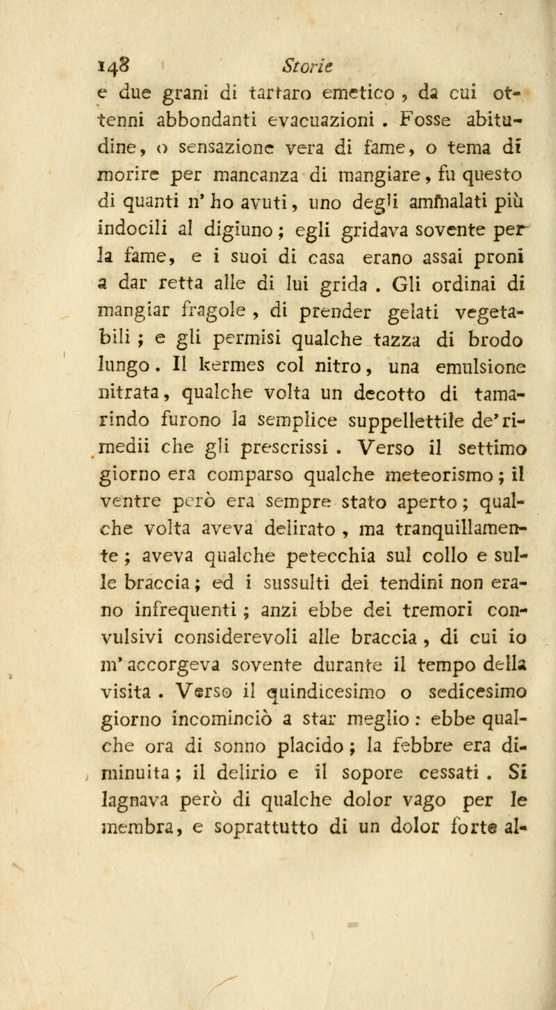 e due grani di tartaro emetico , da cui ot- tenni abbondanti evacuazioni . Fosse abitu- dine, o sensazione vera di fame, o tema ài morire per mancanza di mangiare, fu questo di quanti n' ho avuti, uno degU amfnalati più indocili al digiuno ; egli gridava sovente per la fame, e i suoi di casa erano assai proni a dar retta alle di lui grida . Gli ordinai di mangiar fragole , di prender gelati vegeta- bili ; e gli permisi qualche tazza di brodo lungo. II kermes col nitro, una emulsione nitrata, qualche volta un decotto di tama- rindo furono la semplice suppellettile de'ri- medii che gli prescrissi . Verso il settimo giorno era comparso qualche meteorismo ; il ventre però era sempre stato aperto; qual- che volta aveva delirato , ma tranquillamen- te ; aveva qualche petecchia sul collo e sul- le braccia ; ed i sussulti dei tendini non era- no infrequenti ; anzi ebbe dei tremori con- vulsivi considerevoli alle braccia , di cui io m'accorgeva sovente durante il tempo della visita . Verso il quindicesimo o sedicesimo giorno incominciò a star m.eglio : ebbe qual- che ora di sonno placido ; la febbre era di- minuita ; il delirio e il sopore cessati . Sì lagnava però di qualche dolor vago per le membra, e soprattutto di un dolor forte al-
