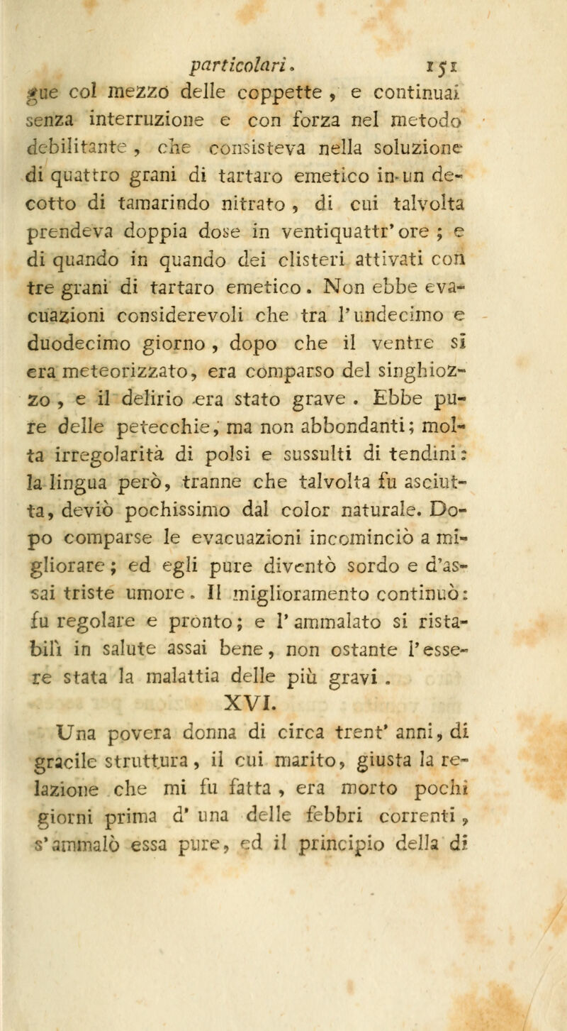 gue col mezzo delle coppette , e continuai senza interruzione e con forza nel metodo debilitante , che consisteva nella soluzione di quattro grani di tartaro emetico inain de- cotto di tamarindo nitrato , di cui talvolta prendeva doppia dobe in ventiquattr'ore ; e di quando in quando dei clisteri attivati cori tre grani di tartaro emetico. Non ebbe eva- cuazioni considerevoli che tra Tundecimo e duodecimo giorno, dopo che il ventre si era meteorizzato, era comparso del singhioz- zo , e il delirio era stato grave . Ebbe pu- re delle petecchie, ma non abbondanti; mol- ta irregolarità di polsi e sussulti di tendini : la lingua però, tranne che talvolta fu asciut- ta, deviò pochissimo dal color naturale. Do- po comparse le evacuazioni incominciò a mi- gliorare ; ed egli pure diventò sordo e d'as- sai triste umore. Il miglioramento continuò: fu regolare e pronto ; e V ammalato si rista- bilì in salute assai bene, non ostante l'esse- re stata la malattia delle più gravi. XVI. Una povera donna di circa trent* anni, di gracile struttura, il cui marito, giusta la re- lazione che mi fu fatta , era morto pochi giorni prima d' una delle febbri correnti, s'ammalò essa pure, ed il principio della di '•«^c,