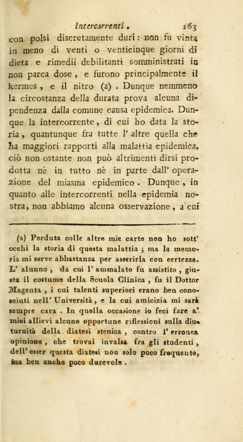 con polsi discretamente duri ; non fu vinta in meno di venti o venticinque giorni di dieta e rimedii debilitanti somministrati ia non parca dose , e furono principalmente il kermes , e il nitro (a) . Dunque nemmeno la circostanza della durata prova alcuna di- pendenza dalla comune causa epidemica. Dun- que la intercorrente, di cui ho data la sto- ria , quantunque fra tutte V altre quella che Iia maggiori rapporti alla malattia epidemica, ciò non ostante non può altrimenti dirsi pro- dotta né in tutto ne in parte dall' opera- 2ione del miasma epidemico . Dunque, in quanto alle intercorrenti nella epidemia no- stra, non abbiamo alcuna osservazione, acuì (a) Perduta colle altre mie carte non ho sott' occhi ia storia di questa malattia 5 ma la merao'» ria mi «erve abbastanza per asserirla con certezza. Tu alunno , da cui V ammalato fu assistito , giu- sta il costumo della Scuola Clinica , fu il Dottor Magenta , i cui talenti superiori erano ben cono- sciuti nell'Università, e la cui amicizia mi sarà sempre cara . In quella occasione io feci fare a* miei allievi alcune opportune riflessioni sulla diu%^ turnità della diatesi stenica , contro 1* erronea opinione , che trovai invalsa fra gli studenti , dell' esser questa diatesi non solo poco frequente^ ina ben anche poco durevole •