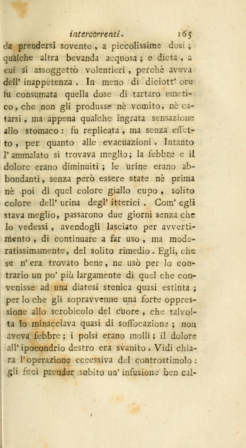 da prendersi sovente , a piccolissime dosi ; qualche altra bevanda acquosa; e dieta, a cui si assoggettò volentieri , perchè aveva deir inappc^tenza . In meno di diciott' ore tu consumata quella dose di tartaro emeti- co, che non gli produsse né vomito, né ca- tarsi , ma appena qualche ingrata sensazione allo stomaco : fu replicata , ma senza effet- to , per quanto alle evacuazioni . Intanto r ammalato si trovava meglio ; la febbre e il dolore erano diminuiti ; le urine erano ab- bondanti, senza però essere state né prima né poi di quel colore giallo cupo , solito colore dell* urina degi' itterici . Com' egli stava meglio, passarono due giorni senza che Io vedessi , avendogli lasciato per avverti- mento , di continuare a far uso , m.a mode- ratissimamente, del solito rimedio. Egli, che se n' era trovato bene, ne usò per lo con- trario un po' più largamente di quel che con- venisse ad una diatesi stenica quasi estinta ; per lo che gli sopravvenne una forte oppres- sione allo scrobicolo del cuore , che talvol- ta lo minacciava quasi di soffocazione ; nou aveva febbre ; i polsi erano molli ; il dolore all'ipocondrio destro era svanito. Vidi chia- ra l'operazione eccessiva del controstim.olo : §Ii feci prender subito un' infusione ben cai-