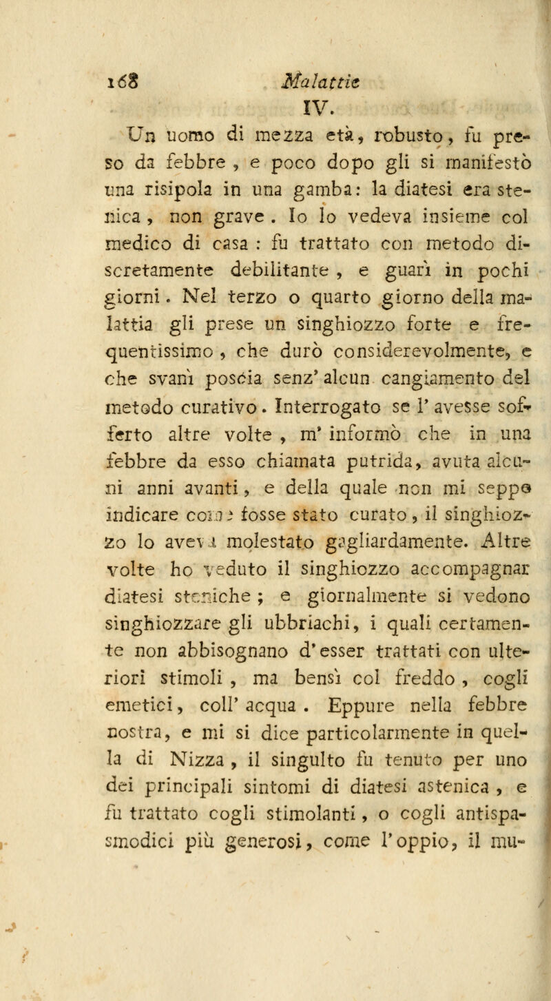 XV. Un uomo di mezza età, robusto, fu pre- so da febbre , e poco dopo gli si manifestò una risipola in una gamba; la diatesi era ste- iiica , non grave . Io lo vedeva insieme col medico di casa : fu trattato con metodo di- scretamente debilitante , e guari in pochi giorni. Nel terzo o quarto giorno della ma- lattia gli prese un singhiozzo forte e fre- quetirissimo , che durò considerevolmente, e che svanì poscia senz' alcun cangiamento del metodo curativo. Interrogato se 1' avesse sof ferto altre volte , m' informò che in una febbre da esso chiamata putrida, avuta alcu- ni anni avanti, e della quale non mi seppQ indicare coia. fosse stato curato, il singhioz* 2o Io avevi molestato gagliardamente- Altre volte ho ceduto il singhiozzo accompagnar diatesi stcniche ; e giornahiiente si vedono singhiozzare gli ubbriachi, i quali certamen- te non abbisognano d'esser trattati con ulte- riori stimoli , ma bensì col freddo , cogli emetici, coIP acqua . Eppure nella febbre costra, e mi si dice particolarmente in quel- la di Nizza , il singulto fu tenuto per uno dei principali sintomi di diatesi astenica , e fu trattato cogli stimolanti, o cogli antispa- smodici più generosi, com^ 1*oppio, il mu-