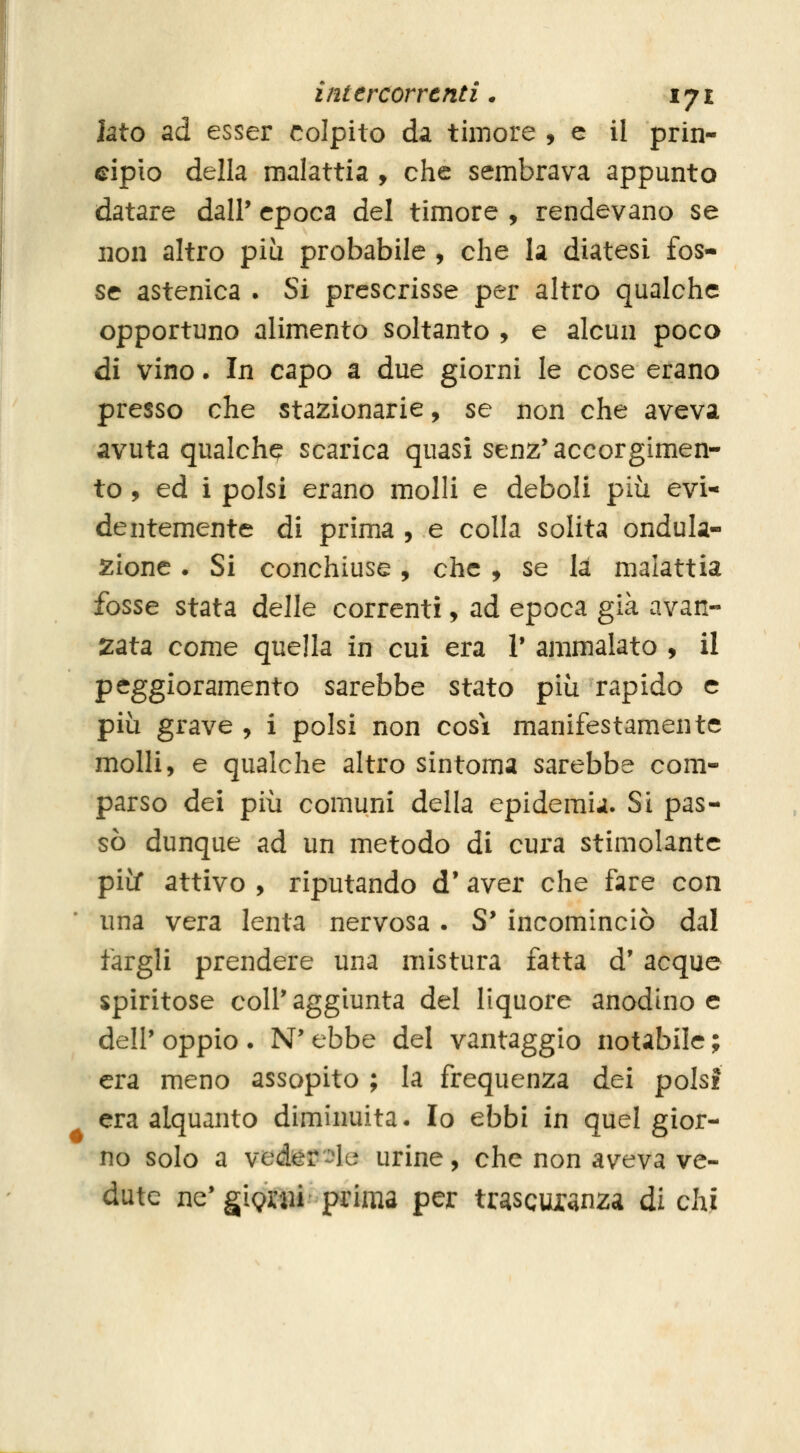 Iato ad esser colpito da timore , e il prin- cipio della malattia , che sembrava appunto datare dall' epoca del timore , rendevano se non altro più probabile , che la diatesi fos- se astenica . Si prescrisse per altro qualche opportuno alimento soltanto , e alcun poco di vino. In capo a due giorni le cose erano presso che stazionarie, se non che aveva, avuta qualche scarica quasi senz'accorgimen- to , ed i polsi erano molli e deboli più evi* dentemente di prima , e colla solita ondula- zione . Si conchiuse, che , se la malattia fosse stata delle correnti, ad epoca già avan- zata come quella in cui era 1* ammalato , il peggioramento sarebbe stato più rapido e più grave , i polsi non cosi manifestamente molli, e qualche altro sintomi sarebbe com- parso dei più comuni della epidemia. Si pas- sò dunque ad un metodo di cura stimolante più attivo , riputando d' aver che fare con una vera lenta nervosa. S' incominciò dal fargli prendere una mistura fatta d' acque spiritose coli' aggiunta del liquore anodino e dell' oppio . N' ebbe del vantaggio notabile ; era meno assopito ; la frequenza dei polsi era alquanto diminuita. Io ebbi in quel gior- no solo a veder'^le urine, che non aveva ve- dute ne'gignii prima per trascuianza di chi