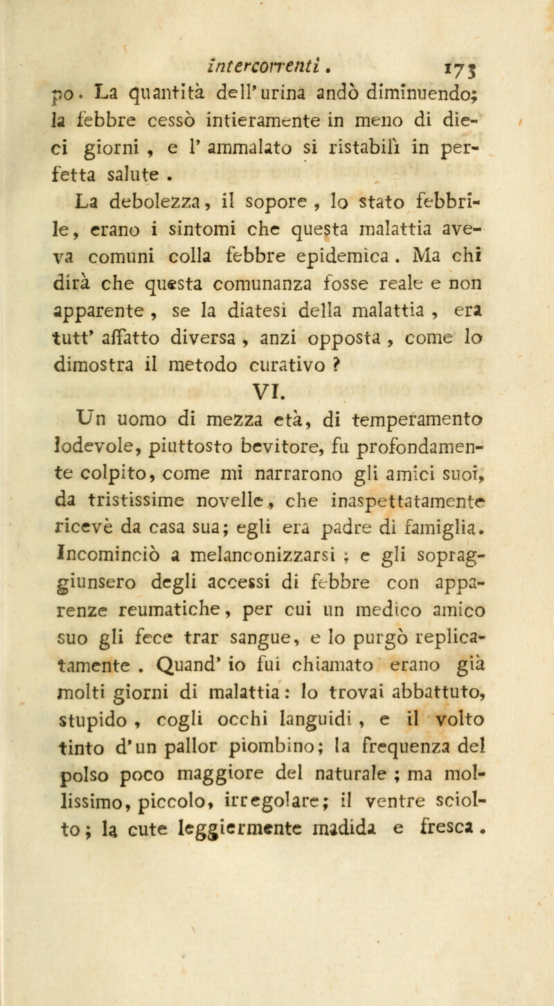 interconenti. 175 ^0^ La quantità dell'urina andò diminuendo; la febbre cessò intieramente in meno di die- ci giorni , e V ammalato si ristabilì in per- fetta salute . La debolezza, il sopore , lo stato febbri- le, erano i sintomi che questa malattia ave- va comuni colla febbre epidemica . Ma chi dirà che questa comunanza fosse reale e non apparente , se la diatesi della malattia , era tutt* affatto diversa , anzi opposta , come lo dimostra il metodo curativo ? VL Un uomo di mezza età, di temperamento lodevole, piuttosto bevitore, fu profondamen- te colpito, come mi narrarono gli amici suoi> da tristissime novelle, che inaspettatamente ricevè da casa sua; egli era padre di famiglia* Incominciò a melanconizzarsi : e gli soprag- giunsero degli accessi di febbre con appa- renze reumatiche, per cui un medico amico suo gli icc^ trar sangue, e lo purgò replica- tamente . Quand* io fui chiamato erano già molti giorni di malattia : lo trovai abbattuto, stupido , cogli occhi languidi , e il volto tinto d'un pallor piombino; la frequenza del polso poco maggiore del naturale ; ma mol- lissìmo, piccolo, irregolare; il ventre sciol- to ; U cute leggiermente m;idida e fresca •