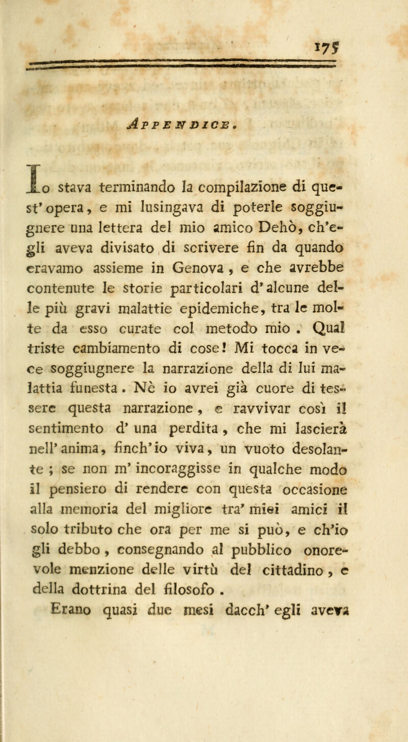 ApF E N DICE. I o stava terminando la compilazione di quc- st'opera, e mi lusingava di poterle soggiu- gnere una lettera del mio amico Dehò, ch*e- gli aveva divisato di scrivere fin da quando eravamo assieme in Genova , e che avrebbe contenute le storie particolari d'alcune del- le più gravi malattie epidemiche, tra le mol- te da esso curate col metodo mio . Qual triste cambiamento di cose ! Mi tocca in ve- ce soggiugnere la narrazione della di lui ma- lattia funesta . Né io avrei già cuore di tes- sere questa narrazione, e ravvivar cosi il sentimento d* una perdita, che mi lascierà nell'anima, finch'io viva, un vuoto desolan- te ; se non m'incoraggisse in qualche modo il pensiero di rendere con questa occasione alla memoria del migliore tra' miei amici il solo tributo che ora per me si può, e ch'io gli debbo, consegnando al pubblico onore- vole menzione delle virtù del cittadino, e della dottrina del filosofo . Erano quasi due mesi dacch' egli aveva