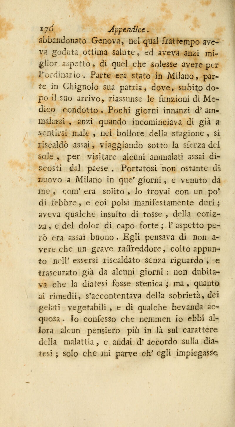 ^7^ Appendice. abbandonato Genova, nel qual frattempo ave- va goduta ottima salute ^ ed aveva anzi mi- glior aspetto, di quel che solesse avere per r ordinar io. Parte era stato in Milano, par- te in Chignolo sua patria, dove, subito do- po il suo arrivo, riassunse le funzioni di Me- dico condotto . Pochi giorni innanzi d* am- makirsi , anzi quando incominciava di già a sentirsi male , nel bollore della stagione , si riscaldò assai, viaggiando sotto la sferza del sole , per visitare alcuni ammalati assai di- scosti dal paese . Portatosi non ostante di nuovo a Milano in que' giorni, e venuto da me , com' era solito , Io trovai con un pò* di febbre, e coi polsi manifestamente duri ; aveva qualche insulto di tosse , della coriz- 2:a, e del dolor di capo forte ; V aspetto pe- rò era assai buono. Egli pensava di non a- vere che un grave raffreddore, colto appun- to nell' essersi riscaldato senza riguardo , e trascurato già da alcuni giorni : non dubita- va che la diatesi fosse stenica ; ma , quanto ai rimedii, s'accontentava della sobrietà, dei gelati vegetabili , e di qualche bevanda ac- quosa . Io confesso che nemmen io ebbi al- lora alcun pensiero più in là sul carattere della malattia, e andai d' accordo sulla dia-