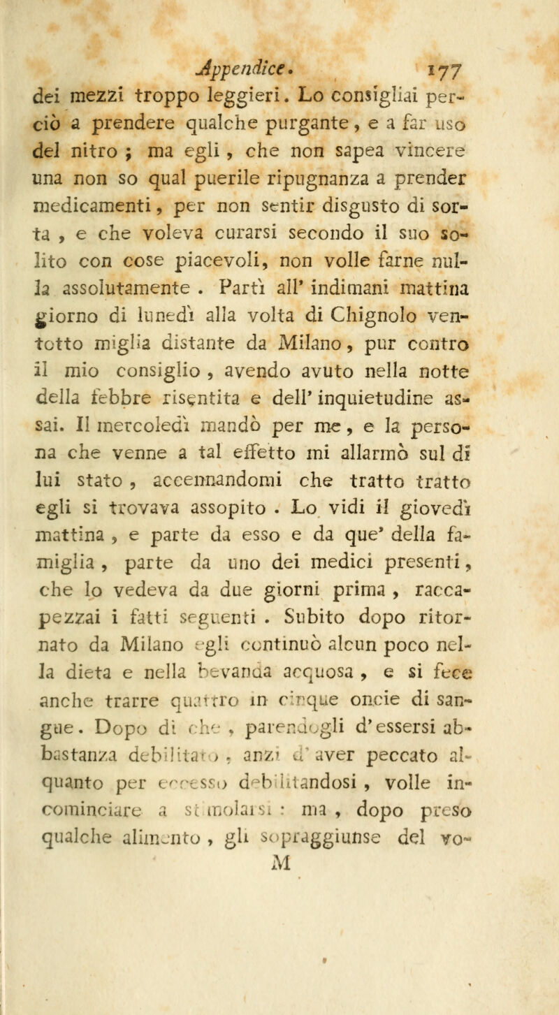 Appendice. ' tfj dei mezzi troppo leggieri. Lo consigliai per- ciò a prendere qualche purgante, e a far uso del nitro ; ma egli, che non sapea vincere una non so qual puerile ripugnanza a prender medicamenti, per non strntir disgusto di sor- ta , e che voleva curarsi secondo il suo so- lito con cose piacevoli, non volle farne nul- la assolutamente . Parti all' indimani mattina giorno di lunedi alia volta di Chignolo ven- totto miglia distante da Milano, pur contro il mio consiglio , avendo avuto nella notte della febbre risentita e dell' inquietudine as- sai. Il mercoledì mandò per me, e la perso- na che venne a tal effetto mi allarmò sul di lui stato 9 accennandomi che tratto tratto egli sì trovava assopito . Lo vidi il giovedì mattina , e parte da esso e da que' della fa- miglia , parte da uno dei medici presenti „ che lo vedeva da due giorni prima , racca- pezzai i fatti seguenti . Subito dopo ritor- nato da Milano egli ccntmuò alcun poco nel- la dieta e nella bevanaa acquosa , e si fece anche trarre quattro in c:T?que oncie di san- gue. Dopo dì che ^ parendogli d'essersi ab- bastanza debilitato, anzi d'aver peccato al- quanto per egresso d^balandosi , volle in- cominciare a Se molai Si : ma , dopo preso qualche alimento , gU sopraggìunse del vo-