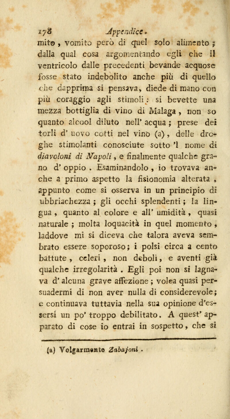m 278 Jppendi'ce* mito , vomito però di qiiel solo alimento ; dalla qual cosa argomentando egli che il ventricolo dalle precedenti bevande acquose fosse stato indebolito anche più dì quello che dapprima si pensava, diede di m.ano con più coraggio agli stimoli; si bevette una mezza bottiglia di vino di Malaga , non so quanto alcool diluto nell'acqua; prese dei torli d' uovo cotti nel vino (a) , delle dro- ghe stimolanti conosciute sotto *1 nome di diavoloni di N'apoli ^ e finalmente qualche gra- no d' oppio . Esaminandolo , io trovava an- che a primo aspetto la fisionomia alterata ^ appunto come si osserva in un principio di libbriachezza ; gli occhi splendenti ; la lin- gua , quanto al colore e ali* umidità , quasi naturale ; molta loquacità in quel momento , laddove mi si diceva che talora aveva sem- brato essere soporoso; i polsi circa a cento battute y celeri , non deboli, e aventi già qualche irregolarità . Egli poi non si lagna- va d'alcuna grave affezione ; volea quasi per- suadermi di non aver nulla di considerevole; e continuava tuttavia nella sua opinione d'es- sersi un po' troppo debilitato. A quest' ap- parato di cose io entrai in sospetto, che si (a) Volgarmente Zabajoni