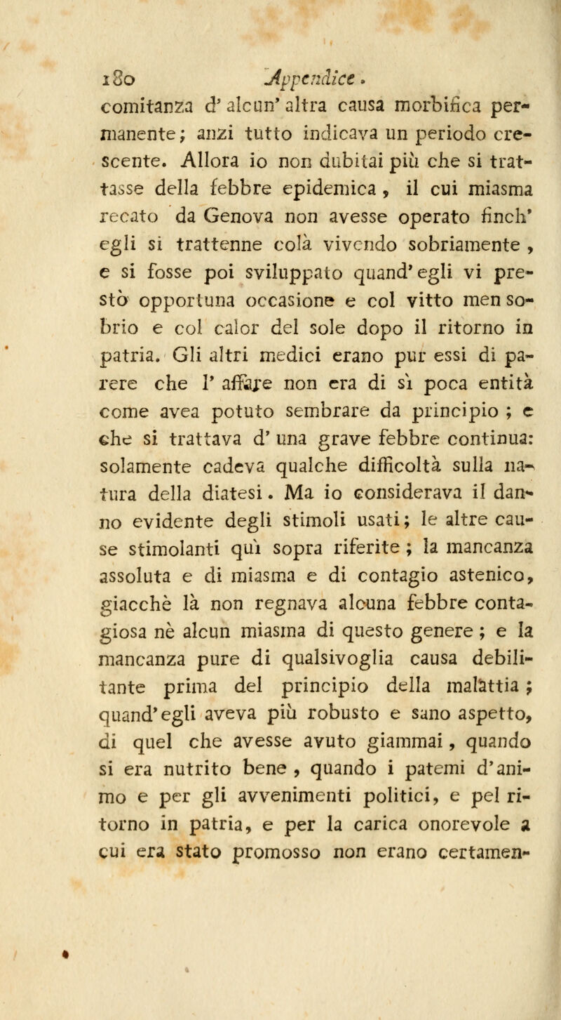 i8o Appendice» comitanza d'alcun'altra causa morbiiica per- manente; anzi tutto indicava un periodo cre- scente. Allora io non dubitai più che si trat- tasse della febbre epidemica , il cui miasma recato da Genova non avesse operato fincli* egli si trattenne colà vivendo sobriamente , e si fosse poi sviluppato quand'egli vi pre- stò opportuna occasione e col vitto men so- brio e col caler del sole dopo il ritorno in patria. Gli altri medici erano pur essi di pa- rere che Y ai&je non era di sì poca entità come avea potuto sem.brare da principio ; e che si trattava d' una grave febbre continua: solamente cadeva qualche difficoltà sulla na-^ tura della diatesi. Ma io considerava il dan^ no evidente degli stimoli usati ; le altre cau- se stimolanti qui sopra riferite ; la mancanza assoluta e di miasma e di contagio astenico, giacché là non regnava alcuna febbre conta- giosa né alcun miasma di questo genere ; e la mancanza pure di qualsivoglia causa debili- tante prima del principio della malattia ; quand'egli aveva più robusto e sano aspetto, di quel che avesse avuto giammai, quando si era nutrito bene , quando i patemi d'ani- mo e per gli avvenimenti politici, e pel ri- torno in patria, e per la carica onorevole a cui era stato promosso non erano certamen-