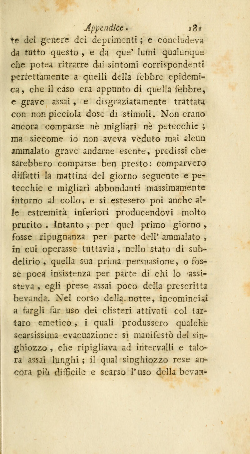 Appendice t igi te del genere àtì deprimenti ; e concludeva da tutto questo , e da que* lumi qualunque che potea ritrarre dai sintomi corrispondenti perfettamente a quelli della febbre epidemi- ca, che il caso era appunto di quella febbre, e grave assai, e disgraziatamente trattata con nonpicciola dose di stimoli. Non erano ancora comparse né migliar! ne petecchie ; ma siccome io non aveva veduto mai alcun ammalato grave andarne esente, predissi che sarebbero comparse ben presto: comparvero diiFatti la mattina del giorno seguente e pe- tecchie e migliari abbondanti massimamente intorno al collo, e si estesero poi anche al- le estremità inferiori producendovi molto prurito . Intanto , per quel primo giorno , fosse ripugnanza per parte dell' ammalato , in cui operasse tuttavia , nello stato di sub- delirio , quella sua prima persuasione, o fos- se poca insistenza per parte di chi Io assi- steva , egli prese assai poco della prescritta bevanda. Nel corso della, notte, incominciai a fargli far uso dei clisteri attivati col tar- taro emetico , i quali produssero qualche scarsissima evacuazione; si manifestò del sin- ghiozzo , che ripigliava ad intervalli e talo- ra assai lunghi ; il qual singhiozzo rese an- cora più difficile e scarso Tuso della bevan-