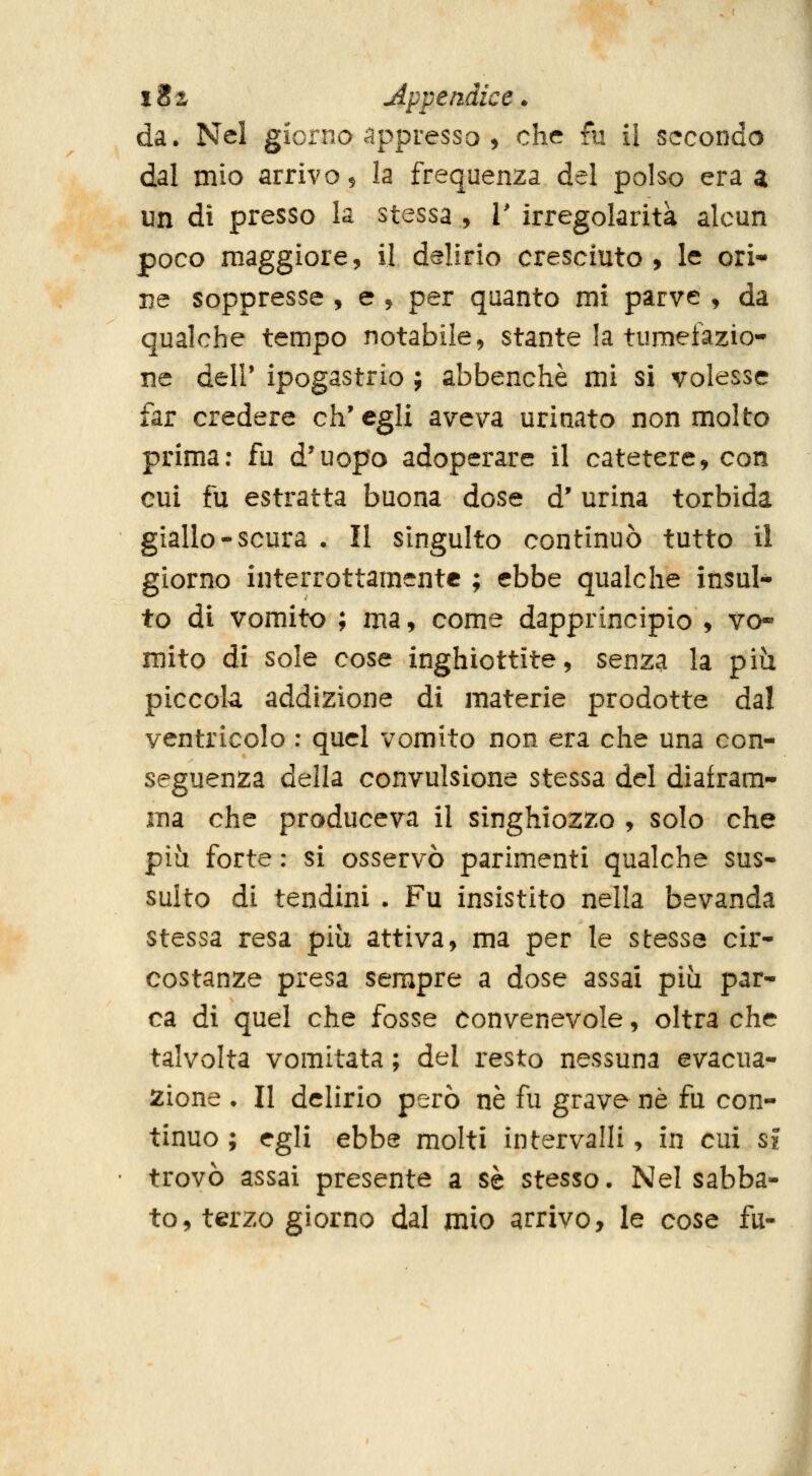 da. Nel giorno appresso , che fu il seconda dal mio arrivo 9 la frequenza del polso era a un di presso la stessa , 1' irregolarità alcun poco maggiore, il delirio cresciuto, le ori- De soppresse , e , per quanto mi parve , da qualche tempo notabile, stante la tumefazio- ne dell' ipogastrio ; abbenchè mi si volesse far credere eh' egli aveva urinato non molto prima; fu d'uopo adoperare il catetere, con cui fu estratta buona dose d'urina torbida giallo-scura • Il singulto continuò tutto il giorno interrottamentc ; ebbe qualche insul- to di vomito ; ma, come dapprincipio , vo- mito di sole cose inghiottite, senza la più piccola addizione di materie prodotte dal ventricolo : quel vomito non era che una con- seguenza della convulsione stessa del diafram- ma che produceva il singhiozzo , solo che più forte : si osservò parimenti qualche sus- sulto di tendini . Fu insistito nella bevanda stessa resa più attiva, ma per le stesse cir- costanze presa sempre a dose assai più par- ca di quel che fosse convenevole, oltra che talvolta vomitata ; del resto nessuna evacua- zione . Il delirio però né fu grave né fu con- tinuo ; egli ebbe molti intervalli, in cui si ■ trovò assai presente a sé stesso. Nel sabba- to, terzo giorno dal mio arrivo, le cose fu-