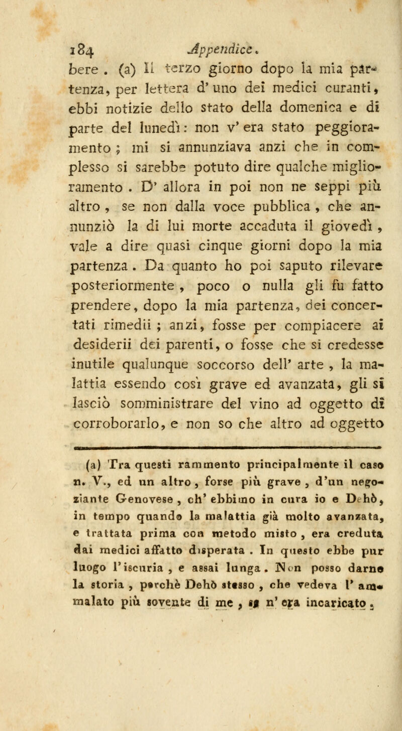 bere . (a) li terzo giorno dopo la mia p^r*^ tenza, per lettera d'uno dei medici curanti, ebbi notizie delio stato della domenica e di parte del lunedi : non v' era stato peggiora- mento ; mi si annunziava anzi che in com- plesso si sarebbe potuto dire qualche miglio- ramento . D' allora in poi non ne seppi più altro , se non dalla voce pubblica , che an- nunziò la di lui morte accaduta il giovedì , vale a dire quasi cinque giorni dopo la mia partenza . Da quanto ho poi saputo rilevare posteriormente , poco o nulla gli fu fatto prendere, dopo la mia partenza, dei concer- tati rimedii ; anzi, fosse per compiacere ai desiderii dei parenti, o fosse che si credesse inutile qualunque soccorso dell' arte , la ma- lattia essendo così grave ed avanzata, gli si lasciò somministrare del vino ad oggetto di corroborarlo, e non so che altro ad oggetto mW MWWMMMMMW^MMiM^MiWiiMMiMMlWiMirM—■—■ I ——— Il III — (a) Tra questi rammento principalmente il caso n. V., ed un altro, forse più grave, d'un ne^o-i zlante Genovese , eh' ebbimo in cura io e Dchò^ in tempo quando la malattia già molto avanzata, e trattata prima con metodo misto , era creduta dai medici affatto disperata . In questo ebbe pur luogo riscuria , e assai lunga. Non posso damo la storia , perchè Dehò sttsso , che vedeva V am«> malato più «ovente di me , sf n' era incaricato 5